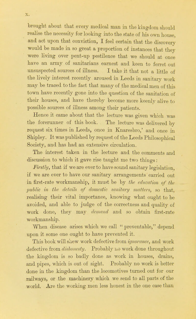 brought about that every medical mau in the kingdom should realise the necessity for looking into the state of bis own house, and act upon that conviotion, I feel certain that the discovery would be made in so great a proportion of instances that they were living over pent-up pestilence that we should at once have an army of sanitarians earnest and keen to ferret out unsuspected sources of illness. I take it that not a little of the lively interest recently aroused in Leeds in sanitary work may be traced to the fact that many of the medical men of this town have recently gone into the question of the sanitation of their houses, and have thereby become more keenly alive to possible sources of illness among their patients. Hence it came about that the lecture was given which was the forerunner of this book. The lecture was delivered by request six times in Leeds, once iu Knaresbro,' and once in Shipley. It was published by request of the Leeds Philosophical Society, and has had an extensive circulation, The interest taken in the lecture and the comments and discussion to which it gave rise taught me two things: Firstly, that if we are ever to have sound sanitary legislation, if we are ever to have our sanitary arrangements carried out in first-rate workmanship, it must be by the education of the public in the details of domestic sanitary matters, so that, realising their vital importance, knowing what ought to be avoided, and able to judge of the correctness and quality of work done, they may demand and so obtain first-rate workmanship. When disease arises which we call  preventable, depend upon it some one ought to have prevented it. This book will shew work defective from ignorance, and work defective from dishonesty. Probably no work done throughout the kingdom is so badly done as work in houses, drains, and pipes, which is out of sight. Probably no work is better done in the kingdom than the locomotives turned out for our railways, or the machinery which we send to all parts of the world. Are the working men less honest in the one case than