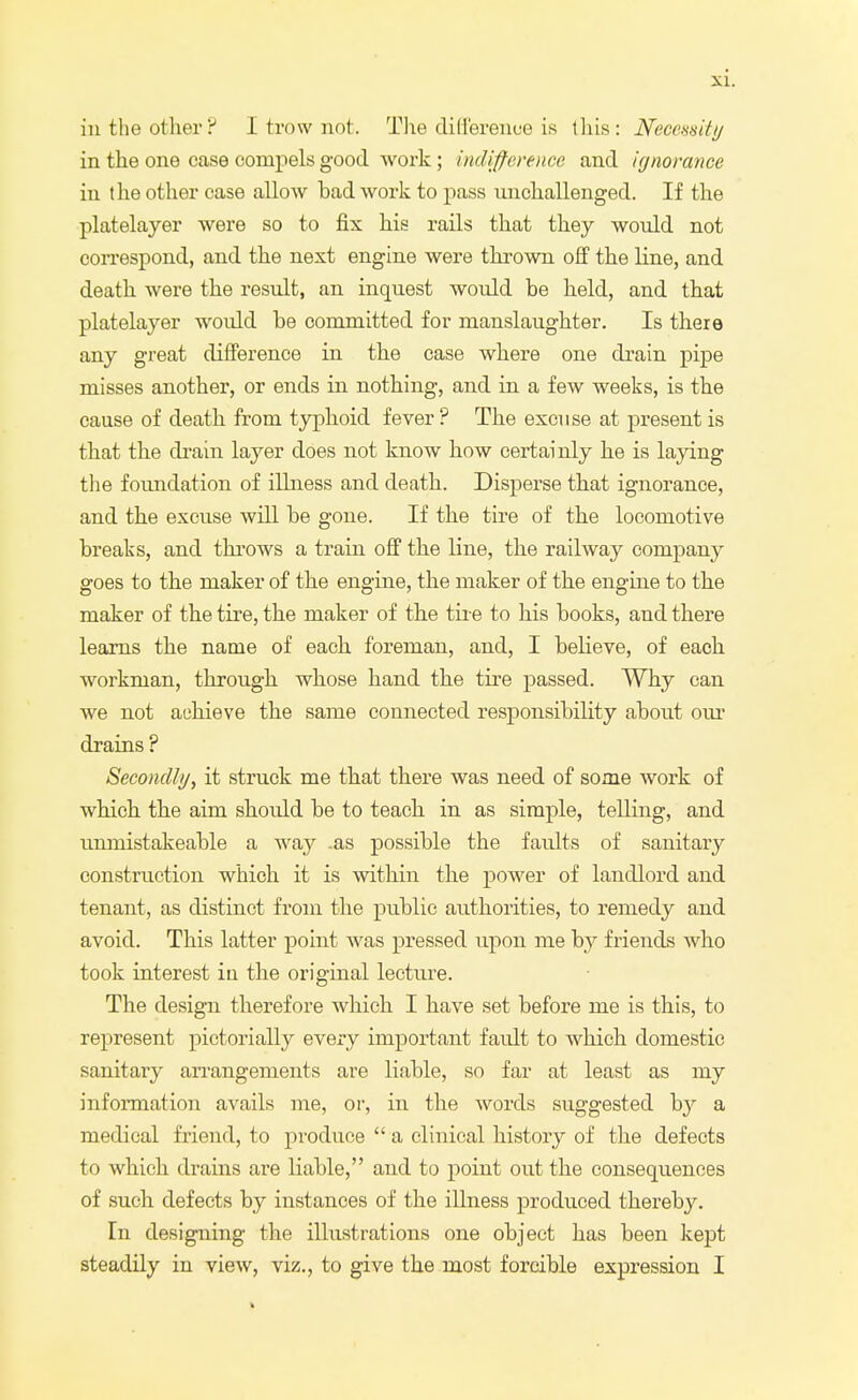 in the other? I trow not. The difference is this: Necessity in the one case compels good work ; indifference and ignorance in the other case allow had work to pass unchallenged. If the platelayer were so to fix his rails that they would not correspond, and the next engine were thrown off the line, and death were the result, an inquest would he held, and that platelayer would he committed for manslaughter. Is there any great difference in the case where one drain pipe misses another, or ends in nothing, and in a few weeks, is the cause of death from typhoid fever? The excuse at present is that the drain layer does not know how certainly he is laying the foundation of illness and death. Disperse that ignorance, and the excuse will he gone. If the tire of the locomotive breaks, and throws a train off the line, the railway company goes to the maker of the engine, the maker of the engine to the maker of the tire, the maker of the tire to his hooks, and there learns the name of each foreman, and, I helieve, of each workman, through whose hand the tire passed. Why can we not achieve the same connected responsibility about our drains ? Secondly, it struck me that there was need of some work of which the aim should he to teach in as simple, telling, and unmistakeable a way .as possible the faults of sanitary construction which it is within the power of landlord and tenant, as distinct from the public authorities, to remedy and avoid. This latter point was pressed upon me by friends who took interest in the original lecture. The design therefore which I have set before me is this, to represent pictorially every important fault to which domestic sanitary arrangements are liable, so far at least as my information avails me, or, in the words suggested b}' a medical friend, to produce  a clinical history of the defects to which drains are liable, and to point out the consequences of such defects by instances of the illness produced thereby. In designing the illustrations one object has been kept steadily in view, viz., to give the most forcible expression I