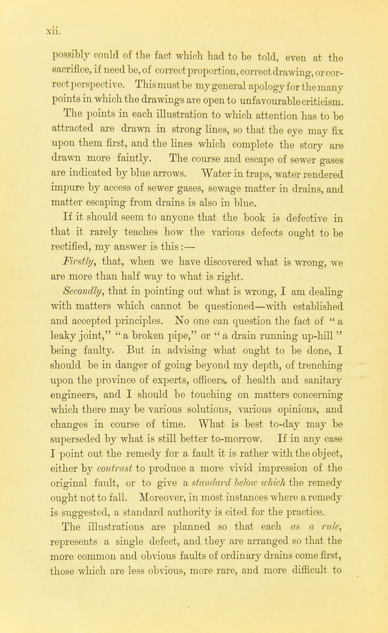 possibly could of the fact which had to be told, even at the sacrifice, if need be, of correct proportion, correct drawing, or cor- rect perspective. This must be ray general apology for the many points in which the drawings are open to unfavourable criticism. The points in each illustration to which attention has to be attracted are drawn in strong lines, so that the eye may fix upon them first, and the lines which complete the story are drawn more faintly. The course and escape of sewer gases are indicated by blue arrows. Water in traps, water rendered impure by access of sewer gases, sewage matter in drains, and matter escaping from drains is also in blue. If it should seem to anyone that the book is defective in that it rarely teaches how the various defects ought to be rectified, my answer is this:— Firstly, that, when we have discovered what is wrong, we are more than half way to what is right. Secondly, that in pointing out what is wrong, I am dealing with matters which cannot be questioned—with established and accepted principles. No one can question the fact of a leaky joint,  a broken pipe, or  a drain running up-hill  being faulty. But in advising what ought to be done, I should be in danger of going beyond my depth, of trenching upon the province of experts, officers, of health and sanitary engineers, and I should be touching on matters concerning which there may be various solutions, various opinions, and changes in course of time. What is best to-day may be superseded by what is still better to-morrow. If in any case I point out the remedy for a fault it is rather with the object, either by contrast to produce a more vivid impression of the original fault, or to give a standard below which the remedy ought not to fall. Moreover, in most instances where a remedy is suggested, a standard authority is cited for the practice. The illustrations are planned so that each as a rule, represents a single defect, and they are arranged so that the more common and obvious faults of ordinary drains come first, those which are less obvious, more rare, and more difficult to