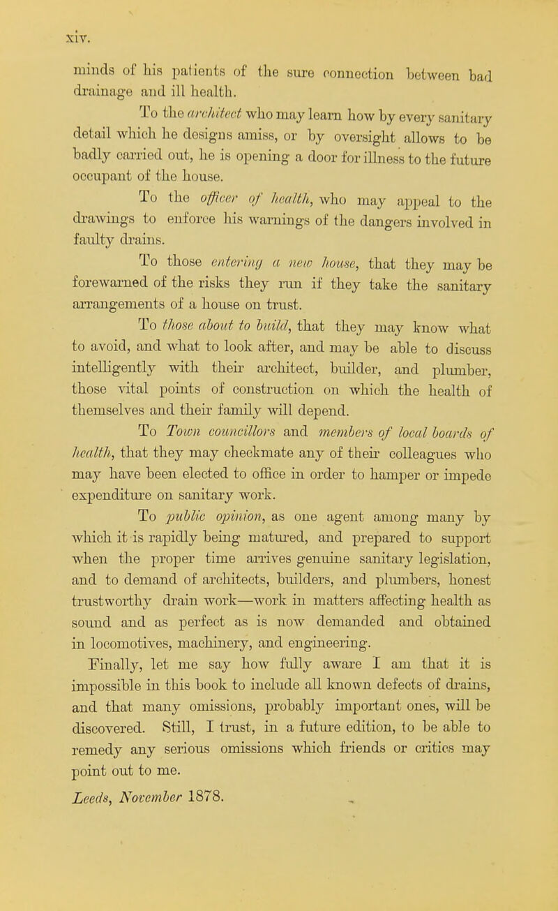minds of Ins patients of the sure connection between bad drainage and ill health. To the architect who may learn how by every sanitary detail which he designs amiss, or by oversight allows to be badly carried out, he is opening a door for illness to the future occupant of the house. To the officer of health, who may appeal to the drawings to enforce his warnings of the dangers involved in faulty drains. To those entering a new hua.se, that they may be forewarned of the risks they run if they take the sanitary arrangements of a house on trust. To those about to build, that they may know what to avoid, and what to look after, and may be able to discuss intelligently with their architect, builder, and plumber, those vital points of construction on which the health of themselves and their family will depend. To Town councillors and members of local boards of health, that they may checkmate any of their colleagues who may have been elected to office in order to hamper or impede expenditure on sanitary work. To public opinion, as one agent among many by which it is rapidly being matured, and prepared to support when the proper time arrives genuine sanitary legislation, and to demand of architects, builders, and plumbers, honest trustworthy drain work—work in matters affecting health as sound and as perfect as is now demanded and obtained in locomotives, machinery, and engineering. Finally, let me say how fully aware I am that it is impossible in this book to include all known defects of drains, and that many omissions, probably important ones, will be discovered. Still, I trust, in a future edition, to be able to remedy any serious omissions which friends or critics may point out to me. Leeds, November 1878.