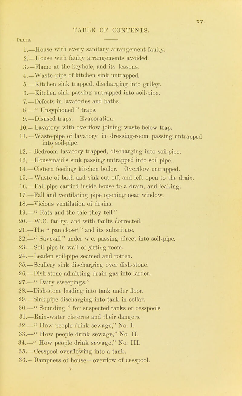 TABLE OF CONTENTS. Plate. 1. —House with every sanitary arrangement faulty. 2. —1 Louse with faulty arrangements avoided. 3. — Flame at the keyhole, and its lessons. 4. —Waste-pipe of kitchen sink untrapped. 5. —Kitchen sink trapped, discharging into gulley. 6. —Kitchen sink passing untrapped into soil-pipe. 7. —Defects in lavatories and baths. 8. — Unsyphoned  traps. 9. —Disused traps. Evaporation. 10. — Lavatory with overflow joining waste below trap. 11. —Waste-pipe of lavatory in dressing-room passing untrapped into soil-pipe. 12. — Bedroom lavatory trapped, discharging into soil-pipe. 13. —Housemaid's sink passing untrapped into soil-pipe. 14. —Cistern feeding kitchen boiler. Overflow untrapped. 15. — Waste of bath and sink cut off, and left open to the drain. 16. —Fall-pipe carried inside house to a drain, and leaking. 17. —Fall and ventilating pipe opening near window. 18. —Vicious ventilation of drains. 19. —'' Rats and the tale they tell. 20. —W.C. faulty, and with faults corrected. 21. —The  pan closet  and its substitute. 22. — Save-all  under w.c. passing direct into soil-pipe. 23. —Soil-pipe in wall of sitting-room. 24. —Leaden soil-pipe seamed and rotten. 25. —Scullery sink discharging over dish-stone. 26. —Dish-stone admitting drain gas into larder. 27. — Dairy sweepings. 28. —Dish-stone leading into tank under floor. 29. —Sink-pipe discharging into tank in cellar. 30. — Sounding  for suspected tanks or cesspools 31. —Rain-water cisterns and their dangers. 32. — How people drink sewage, No. I. 33. — How people drink sewage, No. II. 34. — How people drink sewage, No. III. 35. —Cesspool overflowing into a tank. 36. — Dampness of house—overflow of cesspool.