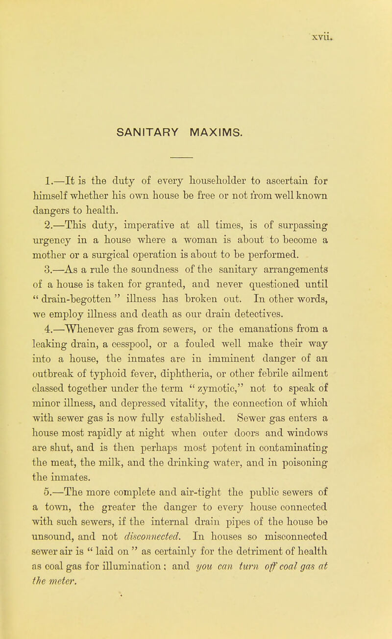 SANITARY MAXIMS. 1. —It is the duty of every householder to ascertain for himself whether his own house be free or not from well known dangers to health. 2. —This duty, imperative at all times, is of surpassing urgency in a house where a woman is about to become a mother or a surgical operation is about to be performed. 3. —As a rule the soundness of the sanitary arrangements of a house is taken for granted, and never questioned until  drain-begotten  illness has broken out. In other words, we employ illness and death as our drain detectives. 4. —Whenever gas from sewers, or the emanations from a leaking drain, a cesspool, or a fouled well make their way into a house, the inmates are in imminent danger of an outbreak of typhoid fever, diphtheria, or other febrile ailment classed together under the term  zymotic, not to speak of minor illness, and depressed vitality, the connection of which with sewer gas is now fully established. Sewer gas enters a house most rapidly at night when outer doors and windows are shut, and is then perhaps most potent in contaminating the meat, the milk, and the drinking water, and in poisoning the inmates. 5. —The more complete and air-tight the public sewers of a town, the greater the danger to every house connected with such sewers, if the internal drain pipes of the house be unsound, and not disconnected. In houses so misconnected sewer air is  laid on  as certainly for the detriment of health as coal gas for illumination: and you can turn of coal gas at the meter.