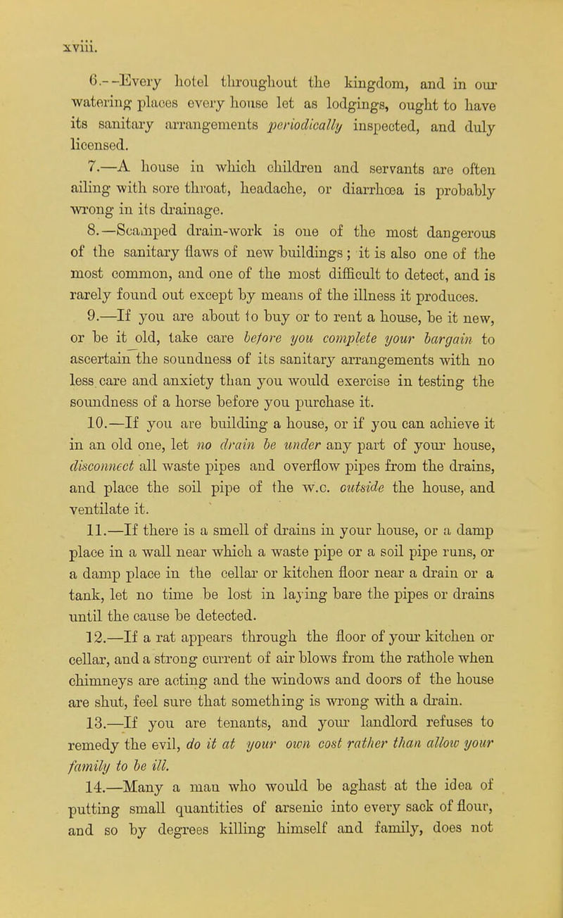 6- -Every hotel throughout the kingdom, and in our watering places every house let as lodgings, ought to have its sanitary arrangements periodically inspected, and duly licensed. 7. —A house in which children and servants are often ailing with sore throat, headache, or diarrhoea is probably wrong in its drainage. 8. —Scamped drain-work is one of the most dangerous of the sanitary flaws of new buildings; it is also one of the most common, and one of the most difficult to detect, and is rarely found out except by means of the illness it produces. 9. —If you are about to buy or to rent a house, be it new, or be it old, take care before you complete your bargain to ascertain the soundness of its sanitary arrangements with no less care and anxiety than you would exercise in testing the soundness of a horse before you purchase it. 10. —If you are building a house, or if you can achieve it in an old one, let no drain be under any part of your house, disconnect all waste pipes and overflow pipes from the drains, and place the soil pipe of the w.c. outside the house, and ventilate it. 11. —If there is a smell of drains in your house, or a damp place in a wall near which a waste pipe or a soil pipe runs, or a damp place in the cellar or kitchen floor near a drain or a tank, let no time be lost in laying bare the pipes or drains until the cause be detected. 12. —If a rat appears through the floor of your kitchen or cellar, and a strong current of air blows from the rathole when chimneys are acting and the windows and doors of the house are shut, feel sure that something is wrong with a drain. 13. —If you are tenants, and your landlord refuses to remedy the evil, do it at your own cost rather than alloio your family to be ill. 14. —Many a man who would be aghast at the idea of putting small quantities of arsenic into every sack of flour, and so by degrees killing himself and family, does not