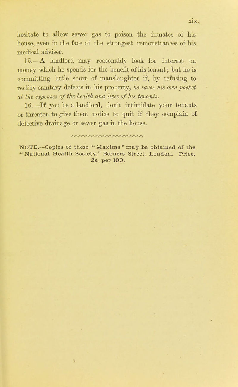 hesitate to allow sewer gas to poison the inmates of his house, even in the face of the strongest remonstrances of his medical adviser. 15. —A landlord may reasonably look for interest on money which he spends for the benefit of his tenant; but he is committing little short of manslaughter if, by refusing to rectify sanitary defects in his property, he saves his own pocket at the expenses of the health and lives of his tenants. 16. —If you be a landlord, don't intimidate your tenants or threaten to give them notice to quit if they complain of defective drainage or sewer gas in the house. NOTE.—Copies of these Maxims may be obtained of the  National Health Society, Berners Street, London. Price, 2s. per 100.