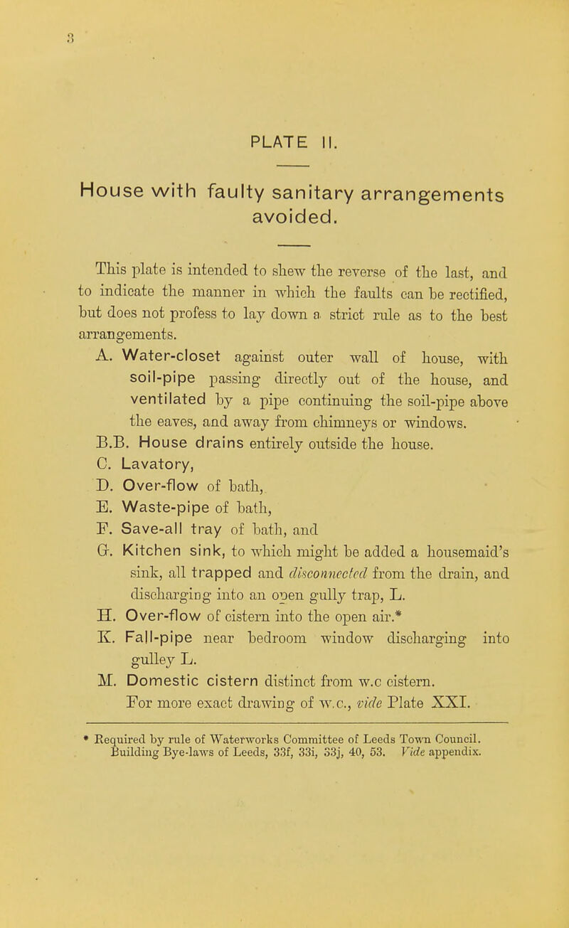 House with faulty sanitary arrangements avoided. This plate is intended to shew the reverse of the last, and to indicate the manner in which the faults can be rectified, hut does not profess to lay down a. strict rule as to the best arrangements. A. Water-closet against outer wall of house, with soil-pipe passing directly out of the house, and ventilated by a pipe continiung the soil-pipe above the eaves, and away from chimneys or windows. B. B. House drains entirely outside the house. C. Lavatory, D. Over-flow of bath, E. Waste-pipe of bath, F. Save-all tray of bath, and Gr. Kitchen sink, to which might be added a housemaid's sink, all trapped and disconnected from the drain, and discharging into an open gully trap, L. H. Over-flow of cistern into the open air* K. Fall-pipe near bedroom window discharging into gulley L. M. Domestic cistern distinct from w.c cistern. For more exact drawing of w.c, vide Plate XXI. * Required by rule of Waterworks Committee of Leeds Town Council. Building Bye-laws of Leeds, 33f, 33i, S3j, 40, 53. Vide appendix.