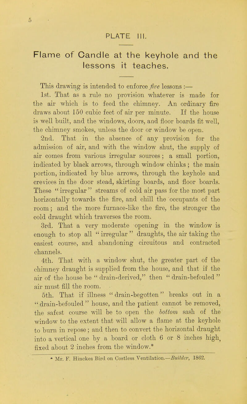 PLATE III. Flame of Candle at the keyhole and the lessons it teaches. This drawing is intended to enforce five lessons :— 1st. That as a rnle no provision whatever is made for the air which is to feed the chimney. An ordinary fire draws about 150 cnbic feet of air per minute. If the house is well built, and the windows, doors, and floor boards fit well, the chimney smokes, unless the door or window be open. 2nd. That in the absence of any provision for the admission of air, and with the window shut, the supply of air comes from various irregular sources ; a small portion, indicated by black arrows, through window chinks ; the main portion, indicated by blue arrows, through the keyhole and crevices in the door stead, skirting boards, and floor boards. These  irregular  streams of cold air pass for the most part horizontally towards the fire, and chill the occupants of the room; and the more furnace-like the fire, the stronger the cold draught which traverses the room. 3rd. That a very moderate opening in the window is enough to stop all  irregular  draughts, the air taking the easiest course, and abandoning circuitous and contracted channels. 4th. That with a window shut, the greater part of the chimney draught is supplied from the house, and that if the air of the house be  drain-derived, then  drain-befouled  air must fill the room. 5th. That if illness  drain-begotten breaks out in a  drain-befouled  house, and the patient cannot be removed, the safest course will be to open the bottom sash of the window to the extent that will allow a flame at the keyhole to burn in repose; and then to convert the horizontal draught into a vertical one by a board or cloth 6 or 8 inches high, fixed about 2 inches from the window.* * Mr. F. Hinckes Bird on Costless Ventilation.—Builder, 1862.