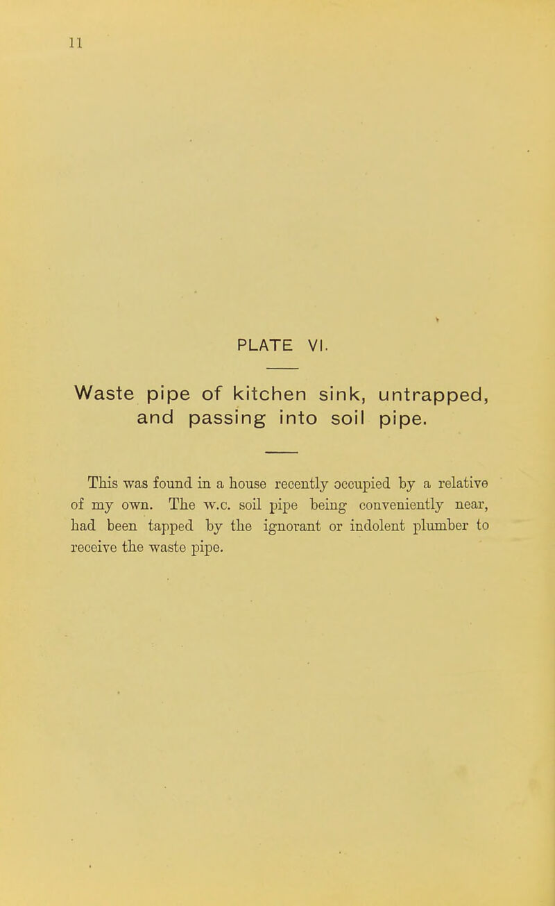 PLATE VI. Waste pipe of kitchen sink, untrapped, and passing into soil pipe. This was found in a house recently occupied by a relative of my own. The w.c. soil pipe being conveniently near, had been tapped by the ignorant or indolent plumber to receive the waste pipe.