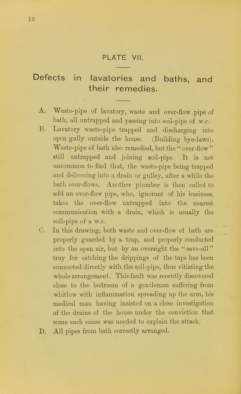 L8 PLATE VII. Defects in lavatories and baths, and their remedies. A. Waste-pipe of lavatory, waste and over-flow pipe of bath, all untrapped and passing into soil-pipe of w.c. B. Lavatory waste-pipe trapped and discharging into open gully outside the house. (Building bye-laws). Waste-pipe of bath also remedied, but the over-flow still untrapped and joining soil-pipe. It is not uncommon to find that, the waste-pipe being trapped and delivering into a drain or gulley, after a while the bath over-flows. Another plumber is then called to add an over-flow pipe, who, ignorant of his business, takes the over-flow untrapped into the nearest communication with a drain, which is usually the soil-pipe of a w.c. 0. In this drawing, both waste and over-flow of bath are properly guarded by a trap, and properly conducted into the open air, but by an oversight the save-all tray for catching the drippings of the taps has been connected directly with the soil-pipe, thus vitiating the whole arrangement. This fault was recently discovered close to the bedroom of a gentleman suffering from whitlow with inflammation spreading up the arm, his medical man having insisted on a close investigation of the drains of the house under the conviction that some such cause was needed to explain the attack. D. All pipes from bath correctly arranged.