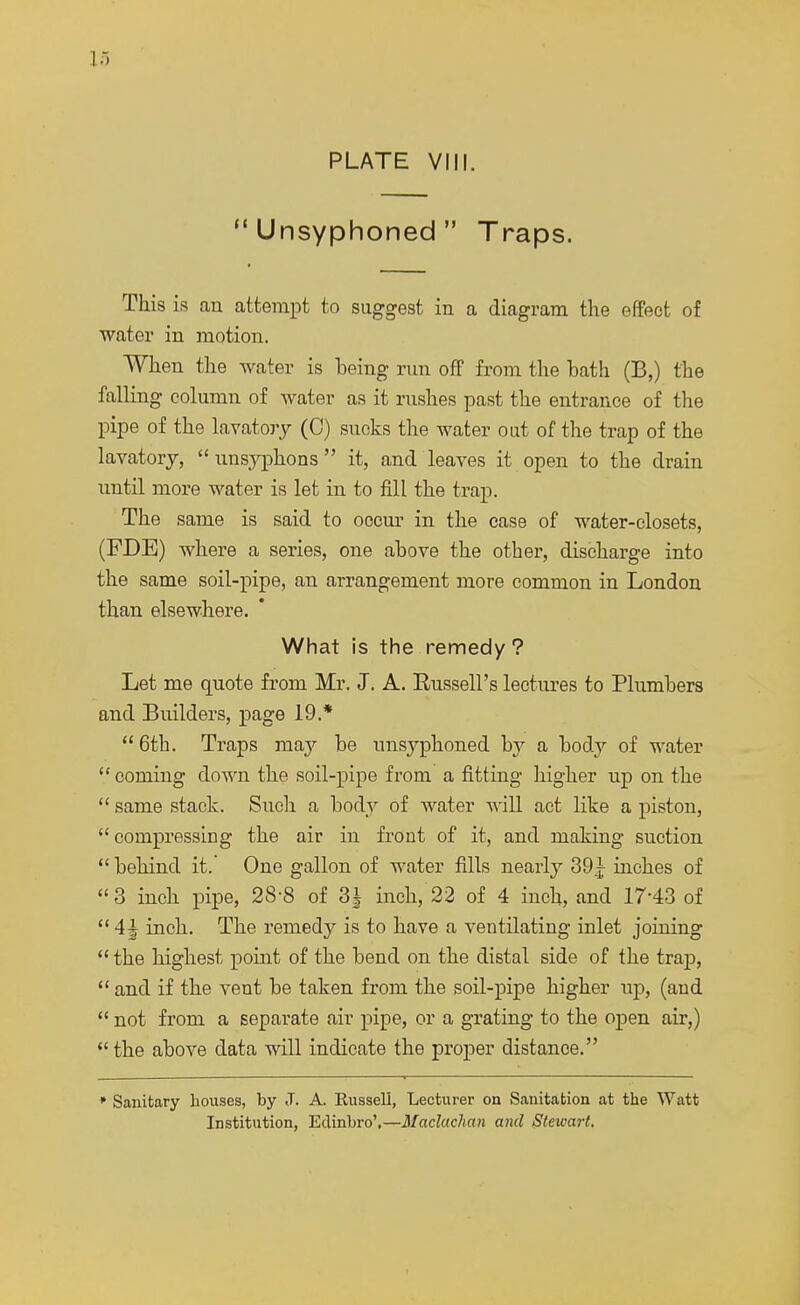 PLATE VIII. Unsyphoned Traps. This is an attempt to suggest in a diagram the effect of water in motion. When the water is being run off from the bath (B,) the falling column of water as it rushes past the entrance of the pipe of the lavatory (0) sucks the water out of the trap of the lavatory,  unsyphons  it, and leaves it open to the drain until more water is let in to fill the trap. The same is said to occur in the case of water-closets, (FDE) where a series, one above the other, discharge into the same soil-pipe, an arrangement more common in London than elsewhere. What is the remedy ? Let me quote from Mr. J. A. Russell's lectures to Plumbers and Builders, page 19.*  6th. Traps may be unsyphoned by a bod}' of water  coming down the soil-pipe from a fitting higher up on the  same stack. Such a body of water will act like a piston, compressing the air in front of it, and making suction  behind it. One gallon of water fills nearly 39£ inches of 3 inch pipe, 28-8 of 3} inch, 22 of 4 inch, and 17-43 of  4^ inch. The remedy is to have a ventilating inlet joining the highest point of the bend on the distal side of the trap,  and if the vent be taken from the soil-pipe higher up, (and  not from a separate air pipe, or a grating to the open air,)  the above data will indicate the proper distance. * Sanitary houses, by J. A. Russell, Lecturer on Sanitation at the Watt Institution, Edinbro',—Maclachan and Steivart.