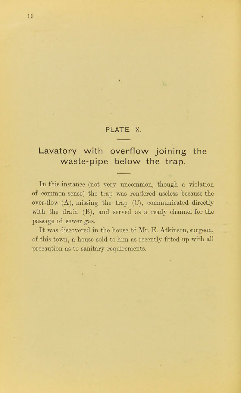 PLATE X. Lavatory with overflow joining the waste-pipe below the trap. In this instance (not very uncommon, though a violation of common sense) the trap was rendered useless because the over-flow (A), missing the trap (C), communicated directly with the drain (B), and served as a ready channel for the passage of sewer gas. It was discovered in the house 6f Mr. E. Atkinson, surgeon, of this town, a house sold to him as recently fitted up with all precaution as to sanitary requirements.