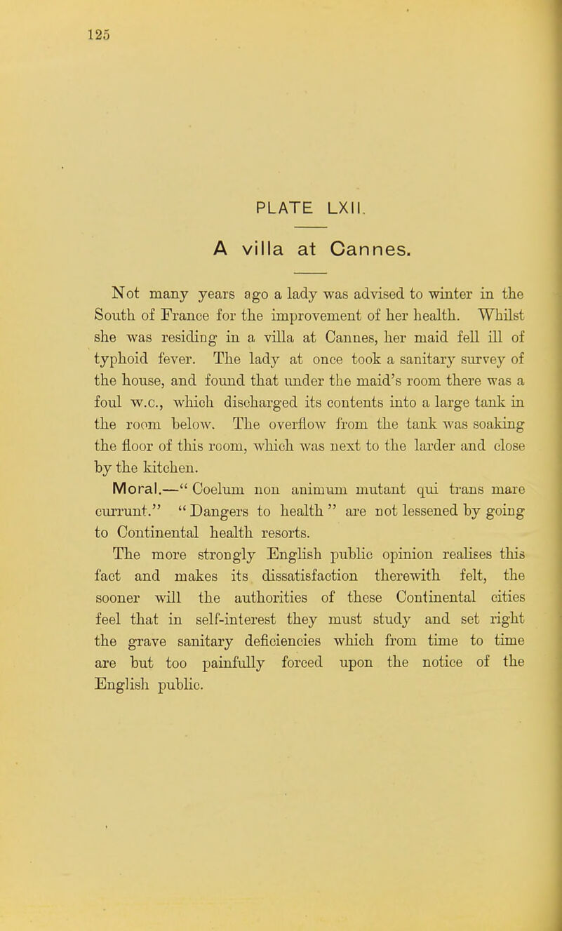 PLATE LXII. A villa at Cannes. Not many years ago a lady was advised to winter in the South of France for the improvement of her health. Whilst she was residing in a villa at Cannes, her maid fell ill of typhoid fever. The lady at once took a sanitary survey of the house, and found that under the maid's room there was a foul w.c., which discharged its contents into a large tank in the room below. The overflow from the tank was soaking the floor of this room, which was next to the larder and close by the kitchen. Moral.— Coelum non animum mutant qui trans mare currunt.  Dangers to health  are not lessened by going to Continental health resorts. The more strongly English public opinion realises this fact and makes its dissatisfaction therewith felt, the sooner will the authorities of these Continental cities feel that in self-interest they must study and set right the grave sanitary deficiencies which from time to time are but too painfully forced upon the notice of the English public.