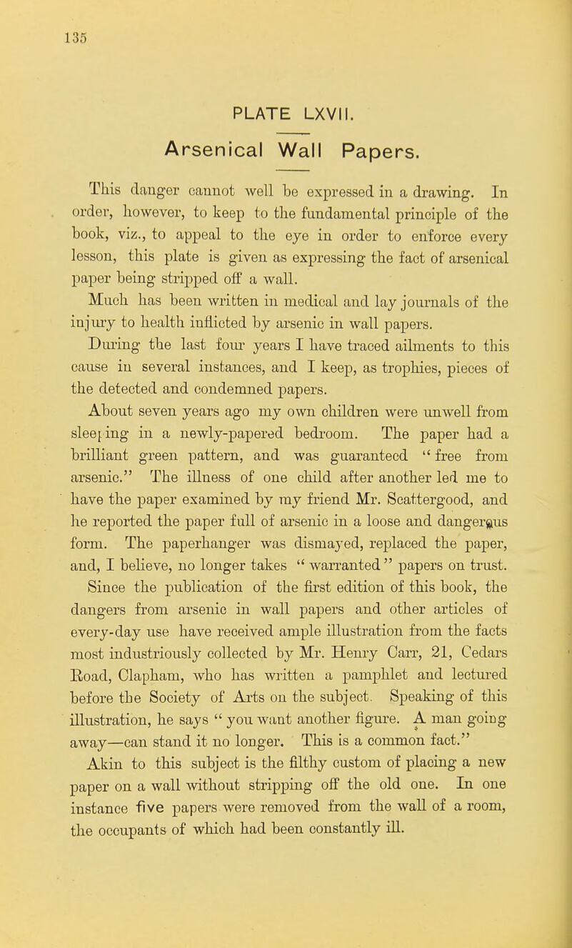 PLATE LXVII. Arsenical Wall Papers. This clanger cannot well be expressed in a drawing. In order, however, to keep to the fundamental principle of the book, viz., to appeal to the eye in order to enforce every lesson, this plate is given as expressing the fact of arsenical paper being stripped off a wall. Much has been written in medical and lay journals of the injury to health inflicted by arsenic in wall papers. During the last four years I have traced ailments to this cause in several instances, and I keep, as trophies, pieces of the detected and condemned papers. About seven years ago my own children were unwell from sleeping in a newly-papered bedrooin. The paper had a brilliant green pattern, and was guaranteed  free from arsenic. The illness of one child after another led me to have the paper examined by ray friend Mr. Scattergood, and he reported the paper full of arsenic in a loose and dangerous form. The paperhanger was dismayed, replaced the paper, and, I believe, no longer takes  warranted  papers on trust. Since the publication of the first edition of this book, the dangers from arsenic in wall papers and other articles of every-day use have received ample illustration from the facts most industriously collected by Mr. Henry Carr, 21, Cedars Road, Olapham, who has written a pamphlet and lectured before the Society of Arts on the subject. Speaking of this illustration, he says  you want another figure. A man going away—can stand it no longer. This is a common fact. Akin to this subject is the filthy custom of placing a new paper on a wall without stripping off the old one. In one instance five papers were removed from the wall of a room, the occupants of which had been constantly ill.