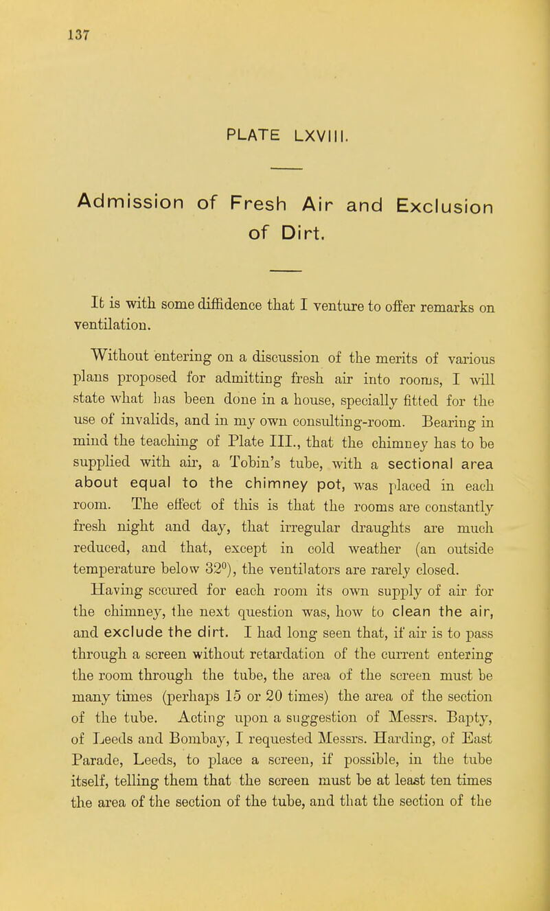 PLATE LXVIII. Admission of Fresh Air and Exclusion of Dirt. It is with some diffidence that I venture to offer remarks on ventilation. Without entering on a discussion of the merits of various plans proposed for admitting fresh air into rooms, I will state what has been done in a house, specially fitted for the use of invalids, and in my own consulting-room. Bearing in mind the teaching of Plate III., that the chimney has to be supplied with ah-, a Tobin's tube, with a sectional area about equal to the chimney pot, was placed in each room. The effect of this is that the rooms are constantly fresh night and day, that irregular draughts are much reduced, and that, except in cold weather (an outside temperature below 32°), the ventilators are rarely closed. Having secured for each room its own supply of air for the chimney, the next question was, how to clean the air, and exclude the dirt. I had long seen that, if air is to pass through a screen without retardation of the current entering the room through the tube, the area of the screen must be many times (perhaps 15 or 20 times) the area of the section of the tube. Acting upon a suggestion of Messrs. Bapty, of Leeds and Bombay, I requested Messrs. Harding, of East Parade, Leeds, to place a screen, if possible, in the tube itself, telling them that the screen must be at least ten times the area of the section of the tube, and that the section of the