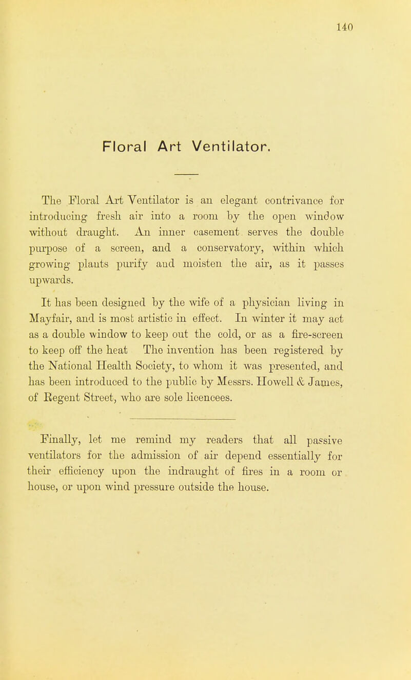 Floral Art Ventilator. The Floral Art Ventilator is au elegant contrivance for introducing fresh air into a room by the open window without draught. An inner casement serves the double purpose of a screen, and a conservatory, within which growing plauts purify aud moisten the air, as it passes upwards. It has been designed by the wife of a physician living in Hayfair, and is most artistic in effect. In winter it may act as a double window to keep out the cold, or as a fire-screen to keep off the heat The invention has been registered by the National Health Society, to whom it was presented, and has been introduced to the public by Messrs. Howell & James, of Eegent Street, who are sole licencees. Finally, let me remind my readers that all passive ventilators for the admission of air depend essentially for their efficiency upon the indraught of fires in a room or house, or upon wind pressure outside the house.