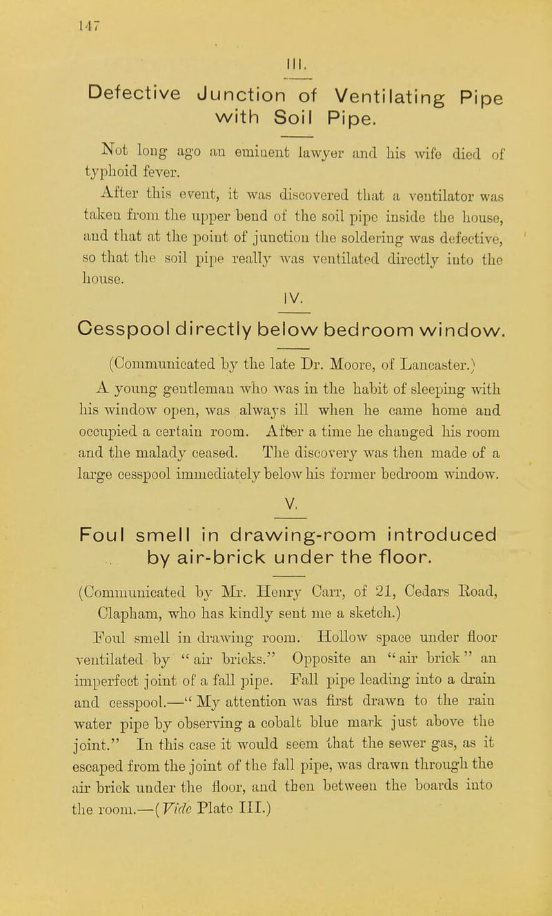 III. Defective Junction of Ventilating Pipe with Soil Pipe. Not long ago an eminent lawyer and his wife died of typhoid fever. After this event, it was discovered that a ventilator was taken from the upper bend of the soil pipe inside the house, and that at the point of junction the soldering was defective, so that the soil pipe really was ventilated directly into the house. IV. Cesspool directly below bedroom window. (Communicated by the late Dr. Moore, of Lancaster.) A young gentleman who was in the habit of sleeping with his window open, was always ill when he came home and occupied a certain room. After a time he changed his room and the malady ceased. The discovery was then made of a large cesspool immediately below his former bedroom window. V. Foul smell in drawing-room introduced by air-brick under the floor. (Communicated by Mr. Henry Carr, of 21, Cedars Eoad, Clapham, who has kindly sent me a sketch.) Foul smell in drawing room. Hollow space under floor ventilated by air bricks. Opposite an air brick an imperfect joint of a fall pipe. Fall pipe leading into a drain and cesspool.— My attention was first drawn to the rain water pipe by observing a cobalt blue mark just above the joint. In this case it would seem that the sewer gas, as it escaped from the joint of the fall pipe, was drawn through the air brick under the floor, and then between the boards into the room.—{Vide Plate III.)