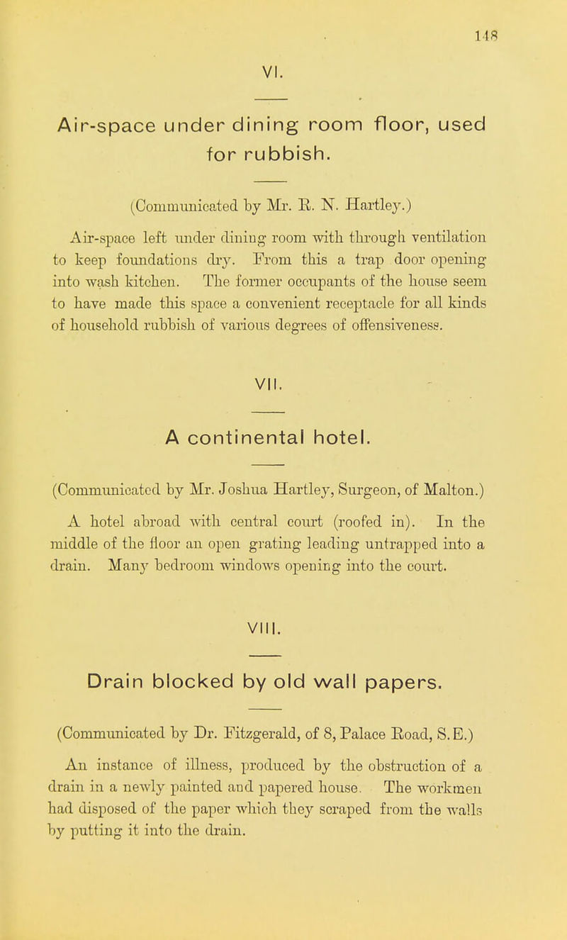 us VI. Air-space under dining room floor, used for rubbish. (Communicated by Mr. E. N. Hartley.) Air-space left under dining room with through ventilation to keep foundations dry. From this a trap door opening into wash kitchen. The former occupants of the house seem to have made this space a convenient receptacle for all kinds of household rubbish of various degrees of offensiveness. VII. A continental hotel. (Communicated by Mr. Joshua Hartley, Surgeon, of Malton.) A hotel abroad with central court (roofed in). In the middle of the floor an open grating leading untrapped into a drain. Many bedroom windows opening into the court. VIII. Drain blocked by old wall papers. (Communicated by Dr. Fitzgerald, of 8, Palace Road, S. E.) An instance of illness, produced by the obstruction of a drain in a newly painted and papered house. The workmen had disposed of the paper which they scraped from the walls by putting it into the drain.