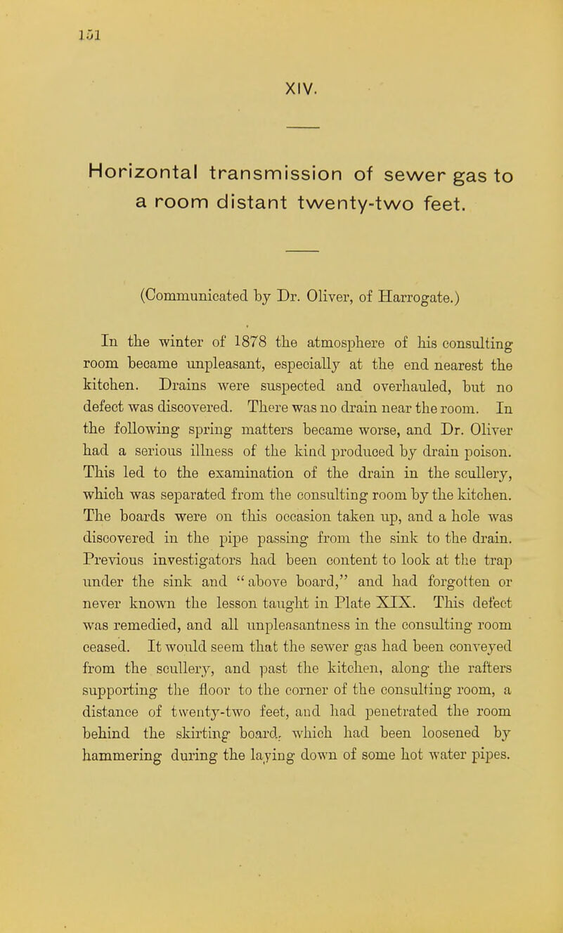 101 XIV. Horizontal transmission of sewer gas to a room distant twenty-two feet. (Communicated by Dr. Oliver, of Harrogate.) In the winter of 1878 the atmosphere of his consulting room became unpleasant, especially at the end nearest the kitchen. Drains Avere suspected and overhauled, but no defect was discovered. There was no drain near the room. In the following spring matters became worse, and Dr. Oliver had a serious illness of the kind produced by drain poison. This led to the examination of the drain in the scullery, which was separated from the consulting room by the kitchen. The boards were on this occasion taken up, and a hole was discovered in the pipe passing from the sink to the drain. Previous investigators had been content to look at the trap under the sink and  above board, and had forgotten or never known the lesson taught in Plate XIX. This defect was remedied, and all unpleasantness in the consulting room ceased. It would seem that the sewer gas had been conveyed from the scullery, and past the kitchen, along the rafters supporting the floor to the corner of the consulting room, a distance of twenty-two feet, and had penetrated the room behind the skirting board, which had been loosened by hammering during the laying down of some hot water pipes.