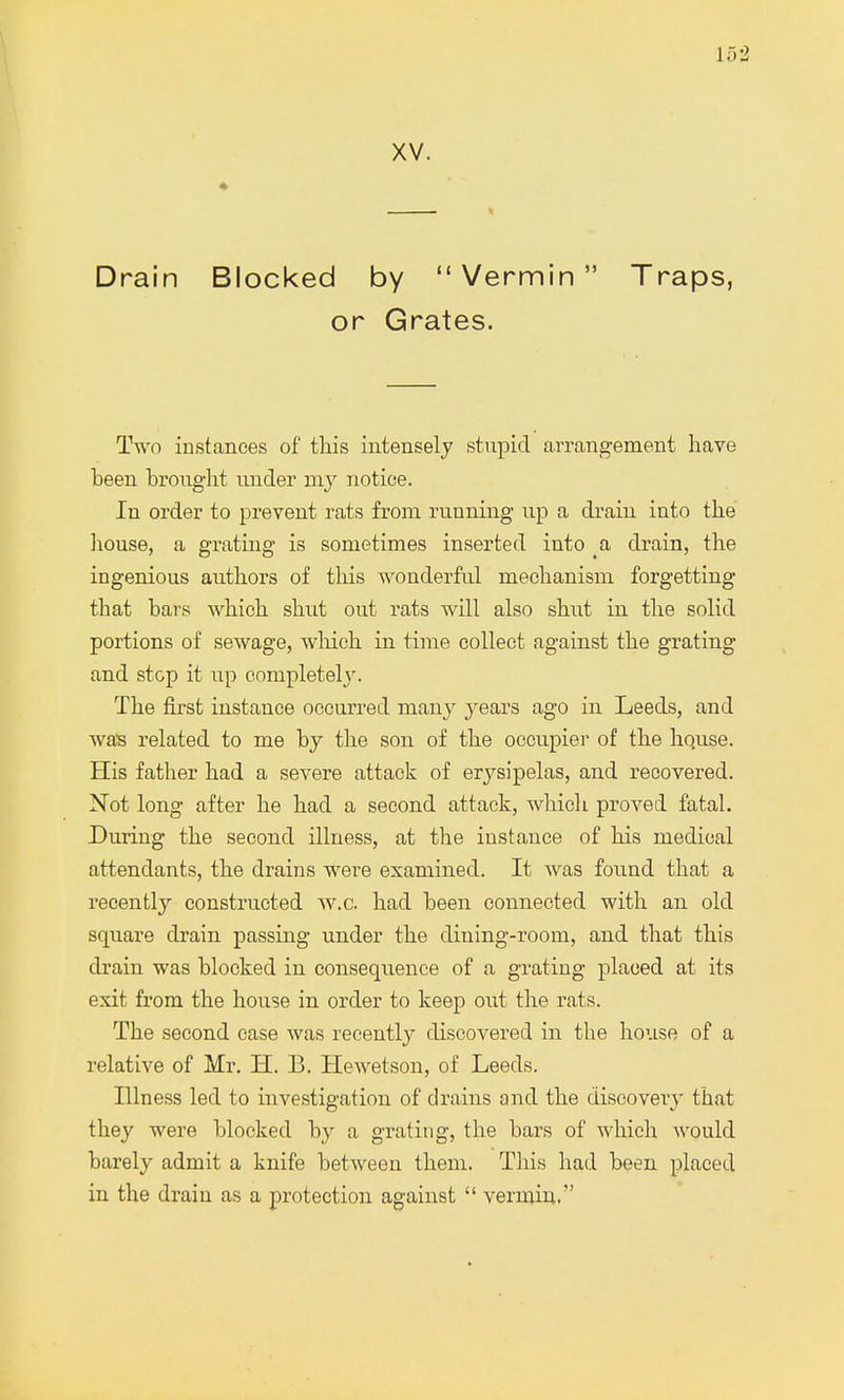 XV. Drain Blocked by Vermin Traps, or Grates. Two instances of this intensely stupid arrangement have been brought under my notice. In order to prevent rats from running up a drain into the house, a grating is sometimes inserted into a drain, the ingenious authors of this wonderful mechanism forgetting that bars which shut out rats will also shut in the solid portions of sewage, which in time collect against the grating and stop it up completely. The first instance occurred many years ago in Leeds, and was related to me by the son of the occupier of the hquse. His father had a severe attack of erysipelas, and recovered. Not long after he had a second attack, which proved fatal. During the second illness, at the instance of his medical attendants, the drains were examined. It was found that a recently constructed w.c. had been connected with an old square drain passing under the dining-room, and that this drain was blocked in consequence of a grating placed at its exit from the house in order to keep out the rats. The second case was recently discovered in the house of a relative of Mr. H. B. Hewetson, of Leeds. Illness led to investigation of drains and the discovery that they were blocked by a grating, the bars of which would barely admit a knife between them. This had been placed in the drain as a protection against  vermin,