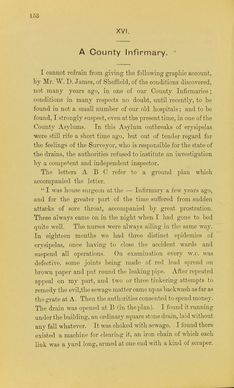 XVI. A County Infirmary. I cannot refrain from giving the following graphic account, by Mr. W. D. James, of Sheffield, of the conditions discovered, not many years ago, in one of our County Infirmaries; conditions in many respects no doubt, until recently, to be found in not a small number of our old hospitals; and to be found, I strongly suspect, even at the present time, in one of the County Asylums. In this Asylum outbreaks of erysipelas were still rife a short time ago, but out of tender regard for the feelings of the Surveyor, who is responsible for the state of the drains, the authorities refused to institute an investigation b}> a competent and independent inspector. The letters ABC refer to a ground plan which accompanied the letter.  I was house surgeon at the — Infirmary a few years ago, and for the greater part of the time suffered from sudden attacks of sore throat, accompanied by great prostration. These always came on in the night when I had gone to bed quite well. The nurses were always ailing in the same way. In eighteen months Ave had three distinct epidemics of erysipelas, once having to close the accident wards and suspend all operations. On examination every w.o. was defective, some joints being made of red lead spread on brown paper and put round the leaking pipe. After repeated appeal on my part, and two or three tinkering attempts to remedy the evil,the sewage matter came up as backwash as far as the grate at A. Then the authorities consented to spend money. The drain was opened at B (in the plan). I found it running under the building, an ordinary square stone drain, laid without any fall whatever. It was choked with sewage. I found there existed a machine for clearing it, an iron chain of which each link was a yard long, armed at one end with a kind of scraper.