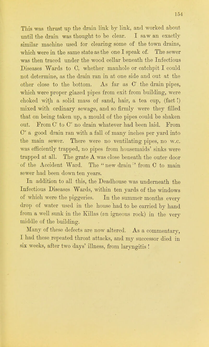 This was thrust up the drain link by link, and worked about until the drain was thought to be clear. I saw an exactly similar machine used for clearing some of the town drains, which were in the same state as the one I speak of. The sewer was then traced under the wood cellar beneath the Infectious Diseases Wards to C, whether manhole or catchpit I could not determine, as the drain ran in at one side and out at the other close to the bottom. As far as C the drain pipes, which were proper glazed pipes from exit from building, were choked with a solid mass of sand, hair, a tea cup, (fact!) mixed with ordinary sewage, and so firmly were they filled that on being taken up, a moidd of the pipes could be shaken out. From C to C no drain whatever had been laid. From 0 a good drain ran with a fall of many inches per yard into the main sewer. There were no ventilating pipes, no av.c. was efficiently trapped, no pipes from housemaids' sinks were trapped at all. The grate A was close beneath the outer door of the Accident Ward. The new drain:' from C to main sewer had been down ten years. In addition to all this, the Deadhouse was underneath the Infectious Diseases Wards, within ten yards of the windows of which were the piggeries. In the summer months every drop of water used in the house had to be carried by hand from a well sunk in the Killas (an igneous rock) in the very middle of the building. Many of these defects are now altered. As a commentary, I had these repeated throat attacks, and my successor died in six weeks, after two days' illness, from laryngitis !