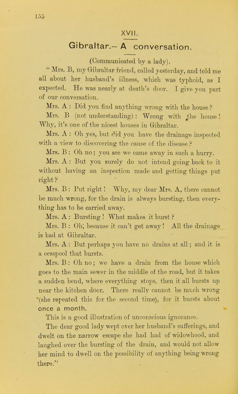 Gibraltar.- A conversation. (Communicated by a lady).  Mrs. B, my Gibraltar friend, called yesterday, and told me all about her husband's illness, which was typhoid, as I expected. He was nearly at death's door. I give you part of our conversation. Mrs. A : Did you find anything wrong with the house ? Mrs. B (not understanding) : Wrong with ^tlie house! Why, it's one of the nicest houses in Gibraltar. Mrs. A : Oh yes, but did you have the drainage inspected with a view to discovering the cause of the disease ? Mrs. B : Oh no; you see we came away in such a hurry. Mrs. A : But you surely do not intend going back to it without having an inspection made and getting things put right ? Mrs. B : Put right! Why, my dear Mrs. A, there cannot be much wrong, for the drain is always bursting, then every- thing has to be carried away. Mrs. A: Bursting ! What makes it hurst ? Mrs. B : Oh, because it can't get away ! All the drainage is bad at Gibraltar. Mrs. A: But perhaps you have no drains at all; and it is a cesspool that bursts. Mrs. B : Oh no; we have a drain from the house which goes to the main sewer in the middle of the road, but it takes a sudden bend, where everything stops, then it all bursts up near the kitchen door. There really cannot be much wrong (she repeated this for the second time), for it bursts about once a month. This is a good illustration of unconscious ignorance. The clear good lady wept over her husband's sufferings, and dwelt on the narrow escape she had had of widowhood, and laughed over the bursting of the drain, and would not allow her mind to dwell on the possibility of anything being wrong there.