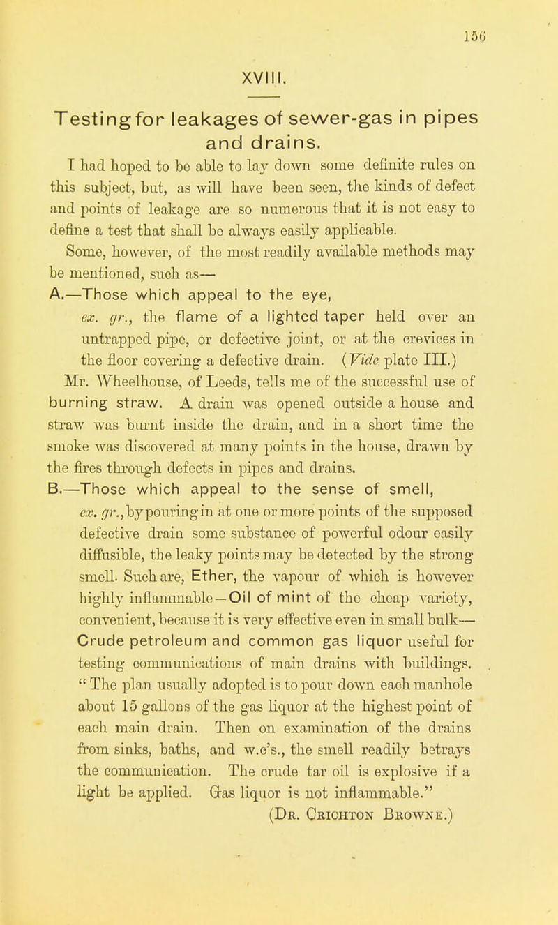 Testingfor leakages of sewer-gas in pipes and drains. I had hoped to be able to lay doAvn some definite rules on this subject, but, as will have been seen, the kinds of defect and points of leakage are so numerous that it is not easy to define a test that shall be always easily applicable. Some, however, of the most readily available methods may be mentioned, such as— A. —Those which appeal to the eye, ex. gr., the flame of a lighted taper held over an untrapped pipe, or defective joint, or at the crevices in the floor covering a defective drain. (Vide plate III.) Mr. Wheelhouse, of Leeds, tells me of the successful use of burning straw. A drain was opened outside a house and straw was burnt inside the drain, and in a short time the smoke was discovered at many points in the house, drawn by the fires through defects in pipes and drains. B. —Those which appeal to the sense of smell, ex. (jr., by pouring in at one or more points of the supposed defective drain some substance of powerful odour easily diffusible, the leaky points may be detected by the strong smell. Such are, Ether, the vapour of which is however highly inflammable — Oil of mint of the cheap variety, convenient, because it is very effective even in small bulk— Crude petroleum and common gas liquor useful for testing communications of main drains with buildings.  The plan usually adopted is to pour down each manhole about 15 gallons of the gas liquor at the highest point of each main drain. Then on examination of the drains from sinks, baths, and w.c's., the smell readily betrays the communication. The crude tar oil is explosive if a light be applied. Gras liquor is not inflammable. (Dr. Crichton Browne.)
