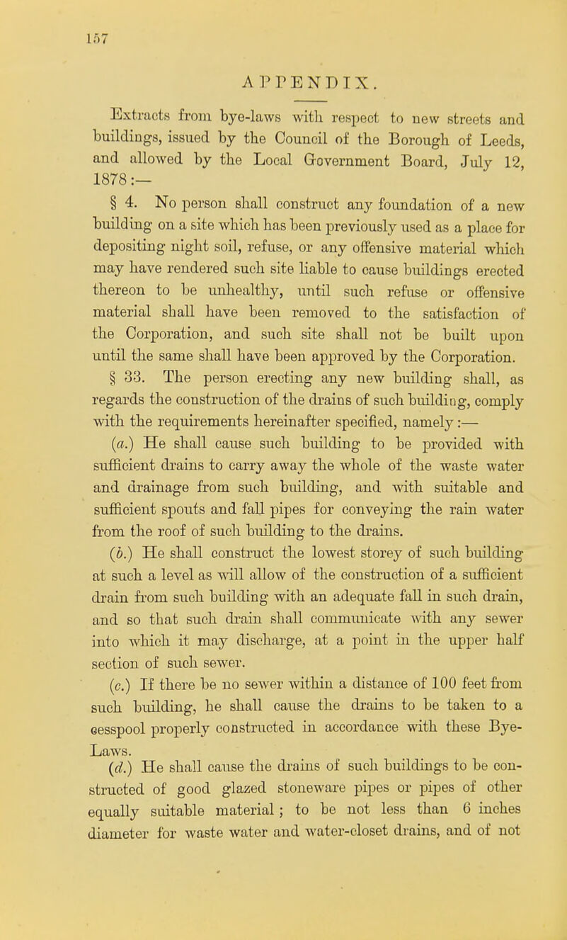 APPENDIX. Extracts from bye-laws with respect to new streets and buildings, issued by the Council of the Borough of Leeds, and allowed by the Local Government Board, July 12, 1878 :— § 4. No person shall construct any foundation of a new building on a site which has been previously used as a place for depositing night soil, refuse, or any offensive material which may have rendered such site liable to cause buildings erected thereon to be unhealthy, until such refuse or offensive material shall have been removed to the satisfaction of the Corporation, and such site shall not be built upon until the same shall have been approved by the Corporation. § 33. The person erecting any new building shall, as regards the construction of the drains of* such building, comply with the requirements hereinafter specified, namely:— (a.) He shall cause such building to be provided with sufficient drains to carry away the whole of the waste water and drainage from such building, and with suitable and sufficient spouts and fall pipes for conveying the rain water from the roof of such building to the drains. (b.) He shall construct the lowest storey of such building at such a level as will allow of the construction of a sivfficient drain from such building with an adequate fall in such drain, and so that such drain shall communicate with any sewer into which it may discharge, at a point in the upper half section of such sewer. (c.) If there be no sewer within a distance of 100 feet from such building, he shall cause the drains to be taken to a cesspool properly constructed in accordance with these Bye- Laws. (d.) He shall cause the drains of such buildings to be con- structed of good glazed stoneware pipes or pipes of other equally suitable material; to be not less than 6 inches diameter for waste water and water-closet drains, and of not