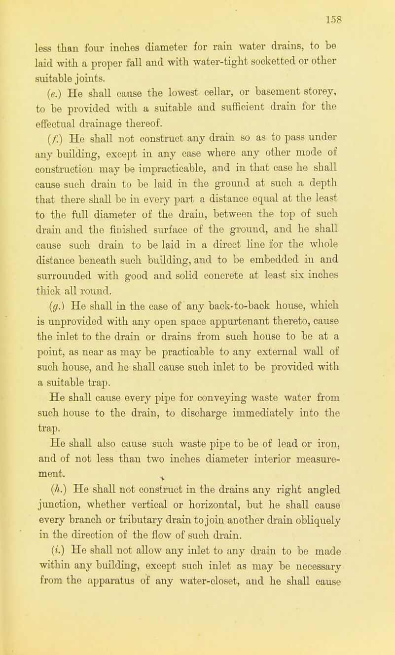 less than four inches diameter for rain water drains, to be laid with a proper fall and with water-tight socketted or other suitable joints. (e.) He shall cause the lowest cellar, or basement storey, to be provided with a suitable and sufficient drain for the effectual drainage thereof. (/:) He shall not construct any drain so as to pass under any building, except in any case where any other mode of construction may be impracticable, and in that case he shall cause such drain to be laid in the ground at such a depth that there shall be in every part a distance equal at the least to the full diameter of the drain, between the top of such drain and the finished surface of the grouud, and he shall cause such drain to be laid in a direct line for the whole distance beneath such building, and to be embedded in and surrounded with good and solid concrete at least six inches thick all round. (g.) He shall in the case of any back-to-back house, which is unprovided with any open space appurtenant thereto, cause the inlet to the drain or drains from such house to be at a point, as near as may be practicable to any external wall of such house, and he shall cause such inlet to be provided with a suitable trap. He shall cause every pipe for conveying waste water from such house to the drain, to discharge immediately into the trap. He shall also cause such waste pipe to be of lead or iron, and of not less than two inches diameter interior measure- ment. % (h.) He shall not construct in the drains any right angled junction, whether vertical or horizontal, but he shall cause every branch or tributary drain to join another drain obliquely in the direction of the flow of such drain. (i.) He shall not allow any inlet to any drain to be made within any building, except such inlet as may be necessai'y from the apparatus of any water-closet, and he shall cause