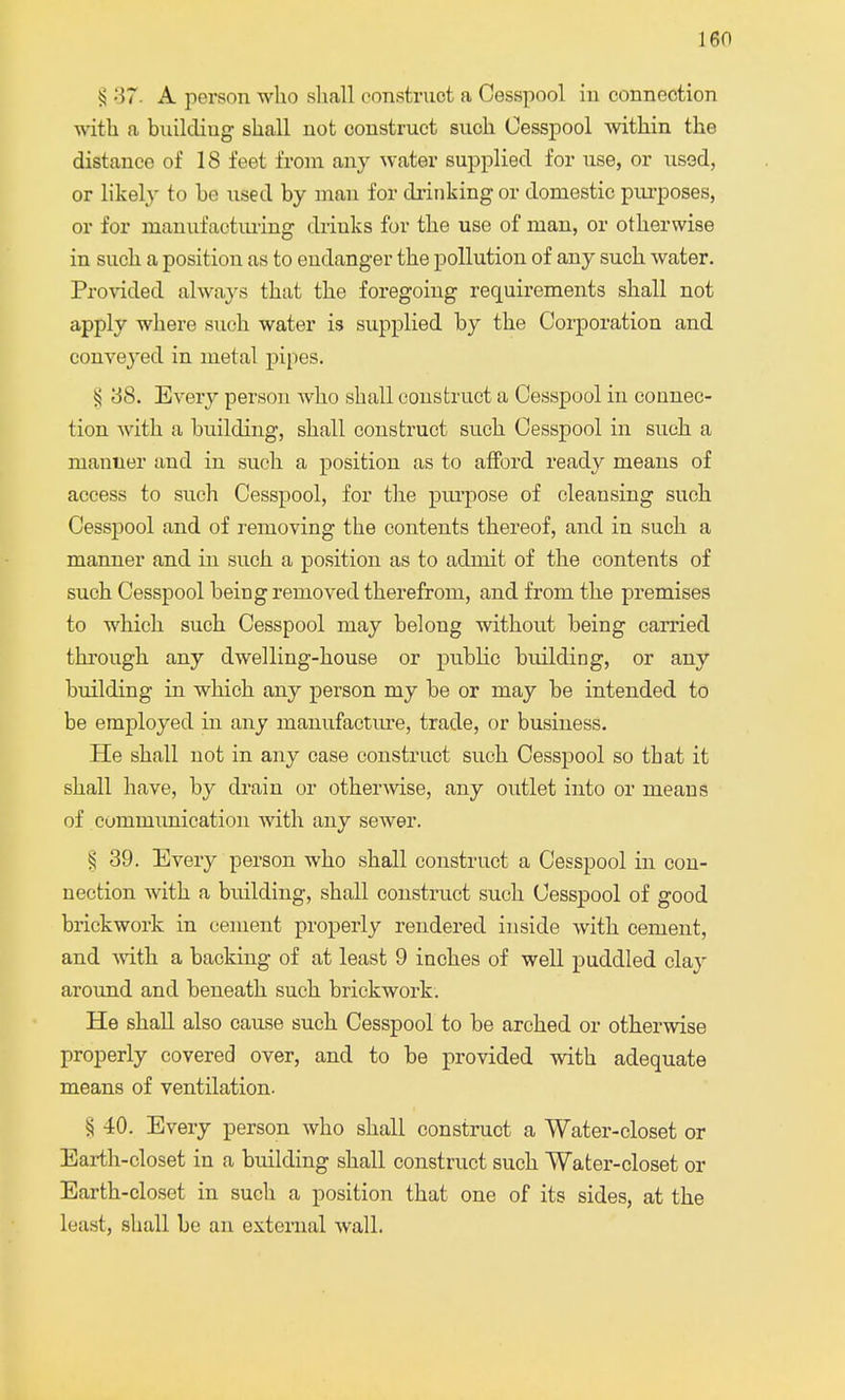 § 37- A person who shall construct a Cesspool in connection with a buikliug shall not construct such Cesspool within the distance of 18 feet from any water supplied for use, or used, or likely to he used by man for drinking or domestic purposes, or for manufacturing drinks for the use of man, or otherwise in such a position as to endanger the pollution of any such water. Provided always that the foregoing requirements shall not apply where such water is supplied by the Corporation and conveyed in metal pipes. ^ 38. Every person who shall construct a Cesspool in connec- tion with a building, shall construct such Cesspool in such a manlier and in such a position as to afford ready means of access to such Cesspool, for the purpose of cleansing such Cesspool and of removing the contents thereof, and in such a manner and in such a position as to admit of the contents of such Cesspool being removed therefrom, and from the premises to which such Cesspool may belong without being earned through any dwelling-house or public building, or any building in which any person my be or may be intended to be employed in any manufacture, trade, or business. He shall not in any case construct such Cesspool so that it shall have, by drain or otherwise, any outlet into or means of communication with any sewer. § 39. Every person who shall construct a Cesspool in con- nection with a building, shall construct such Cesspool of good brickwork in cement properly rendered inside with cement, and with a backing of at least 9 inches of well puddled clay around and beneath such brickwork. He shall also cause such Cesspool to be arched or otherwise properly covered over, and to be provided with adequate means of ventilation. § 40. Every person who shall construct a Water-closet or Earth-closet in a building shall construct such Water-closet or Earth-closet in such a position that one of its sides, at the least, shall be an external walk