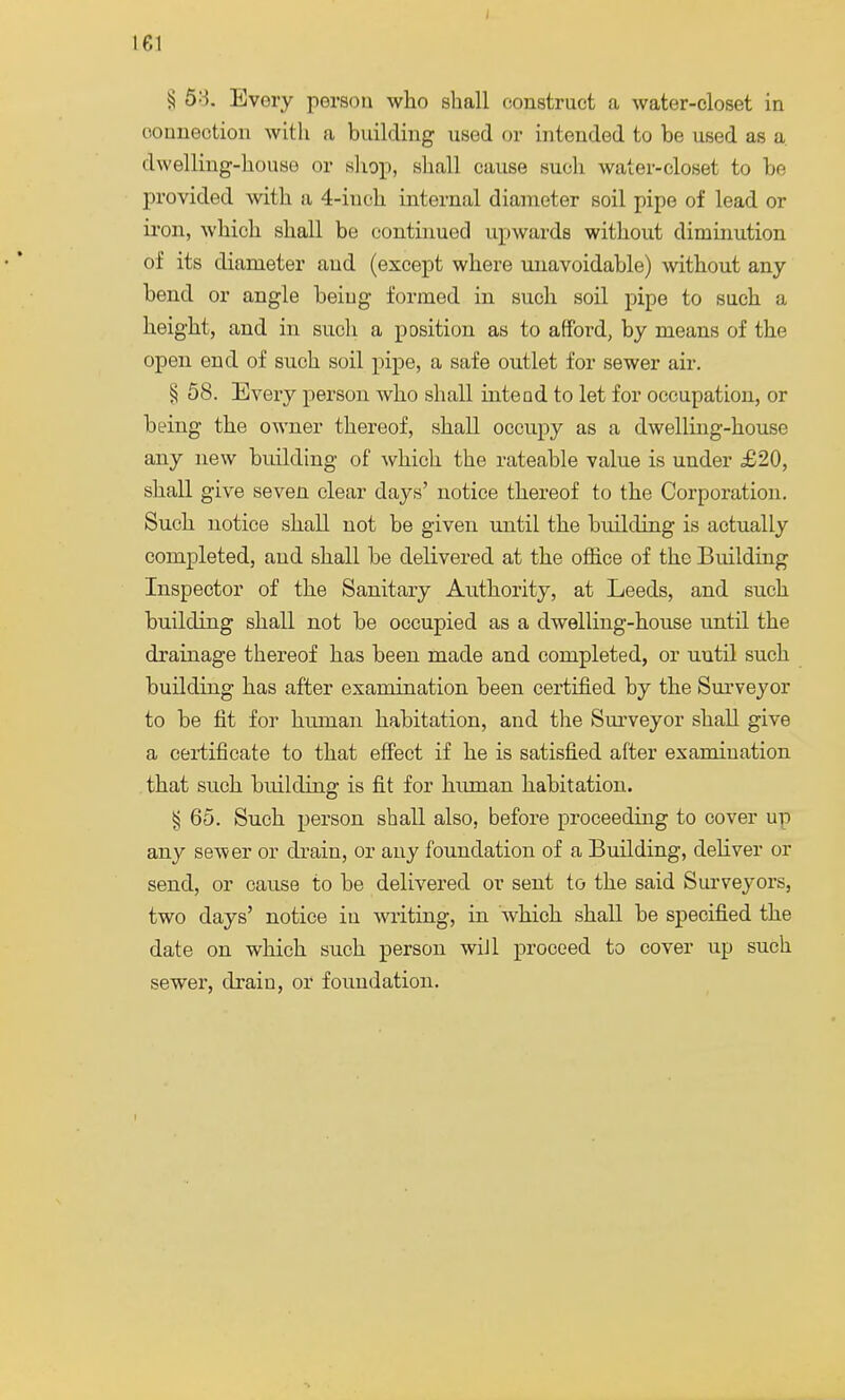 § 58. Every person who shall construct a water-closet in connection with a building used or intended to be used as a dwelling-house or shop, shall cause such water-closet to be provided with a 4-iuch internal diameter soil pipe of lead or iron, which shall be continued upwards without diminution of its diameter and (except where unavoidable) without any bend or angle being formed in such soil pipe to such a height, and in such a position as to afford, by means of the open end of such soil pipe, a safe outlet for sewer air. ^ 58. Every person who shall intend to let for occupation, or being the owner thereof, shall occupy as a dwelling-house any new building of which the rateable value is under £20, shall give seven clear days' notice thereof to the Corporation. Such notice shall not be given until the building is actually completed, aud shall be delivered at the office of the Building Inspector of the Sanitary Authority, at Leeds, and such building shall not be occupied as a dwelling-house until the drainage thereof has been made and completed, or until such building has after examination been certified by the Surveyor to be fit for human habitation, and the Surveyor shall give a certificate to that effect if he is satisfied after examination that such building is fit for human habitation. § 65. Such person shall also, before proceeding to cover up any sewer or drain, or any foundation of a Building, deliver or send, or cause to be delivered or sent to the said Surveyors, two days' notice in writing, in which shall be specified the date on which such person will proceed to cover up such sewer, drain, or foundation.