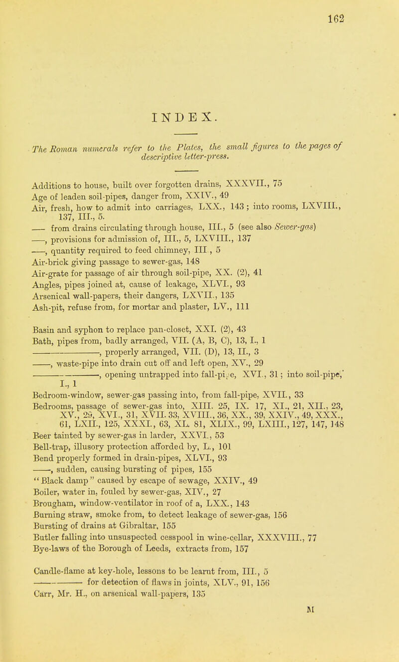 INDEX. The Roman numerals refer to the Plates, the small figures to the pages of descriptive letter-press. Additions to house, built over forgotten drains, XXXVII., 75 Age of leaden soil-pipes, danger from, XXIV., 49 Air, fresh, how to admit into carriages, LXX., 143; into rooms, LXVIIL, 137, HI-, 5. — from drains circulating through house, III., 5 (see also Sewer-gas) , provisions for admission of, III., 5, LXVIIL, 137 , quantity required to feed chimney, III, 5 Air-brick giving passage to sewer-gas, 148 Air-grate for passage of air through soil-pipe, XX. (2), 41 Angles, pipes joined at, cause of leakage, XLVL, 93 Arsenical wall-papers, their dangers, LXVIL, 135 Ash-pit, refuse from, for mortar and plaster, LV., Ill Basin and syphon to replace pan-closet, XXL (2), 43 Bath, pipes from, badly arranged, VII. (A, B, C), 13,1., 1 , properly arranged, VII. (D), 13, II., 3 , waste-pipe into drain cut off and left open, XV., 29 , opening untrapped into fall-pLe, XVI., 31; into soil-pipe,' I, 1 Bedroom-window, sewer-gas passing into, from fall-pipe, XVII., 33 Bedrooms, passage of sewer-gas into, XIII. 25, IX. 17, XL, 21, XII., 23, XV., 29, XVL, 31, XVII. 33, XVIIL, 36, XX., 39, XXIV., 49, XXX., til, LXIL, 125, XXXI., 63, XL. 81, XLIX., 99, LXIIL, 127, 147, 148 Beer tainted by sewer-gas in larder, XXVI., 53 Bell-trap, illusory protection afforded by, L, 101 Bend properly formed in drain-pipes, XLVL, 93 , sudden, causing bursting of pipes, 155  Black damp  caused by escape of sewage, XXIV., 49 Boiler, water in, fouled by sewer-gas, XIV., 27 Brougham, window-ventilator in roof of a, LXX., 143 Burning straw, smoke from, to detect leakage of sewer-gas, 156 Bursting of drains at Gibraltar, 155 Butler falling into unsuspected cesspool in wine-cellar, XXXVIII., 77 Bye-laws of the Borough of Leeds, extracts from, 157 Candle-flame at key-hole, lessons to be learnt from, III., 5 for detection of flaws in joints, XLV, 91, 156 Carr, Mr. H., on arsenical wall-papers, 135 M