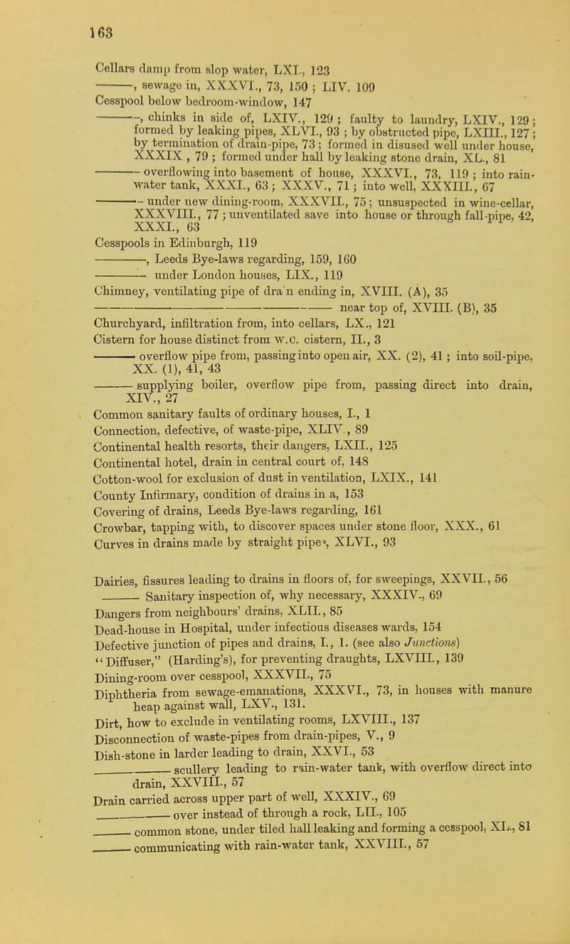 Cellars damp from slop water, LXL, 123 , sewage in, XXXVI., 73, 150 ; LIV. 109 Cesspool below bedroom-window, 147 , chinks in side of, LXIV., 129; faulty to laundry, LXIV., 129; formed by leaking pipes, XLVL, 93 ; by obstructed pipe, LXIIL, 127 ; by termination of drain-pipe, 73 ; formed in disused well under house, XXXIX , 79 ; formed under hall by leaking stone drain, XL., 81 overflowing into basement of house, XXXVI., 73, 119; into rain- water tank, XXXI., 03 ; XXXV., 71; into well, XXXIII., 67 >- under new dining-room, XXXVII., 75; unsuspected in wine-cellar, XXXVIII., 77 ; un ventilated save into house or through fall-pipe, 42, XXXI., 63 Cesspools in Edinburgh, 119 , Leeds Bye-laws regarding, 159, 160 under London houoes, LIX., 119 Chimney, ventilating pipe of dra'n ending in, XVIII. (A), 35 near top of, XVIII. (B), 35 Churchyard, infiltration from, into cellars, LX., 121 Cistern for house distinct from w.c. cistern, II., 3 ^— overflow pipe from, passing into open air, XX. (2), 41 ; into soil-pipe, XX. (1), 41, 43 supplying boiler, overflow pipe from, passing direct into drain, XIV., 27 Common sanitary faults of ordinary houses, I., 1 Connection, defective, of waste-pipe, XLIV., 89 Continental health resorts, their dangers, LXIL, 125 Continental hotel, drain in central court of, 148 Cotton-wool for exclusion of dust in ventilation, LXIX., 141 County Infirmary, condition of drains in a, 153 Covering of drains, Leeds Bye-laws regarding, 161 Crowbar, tapping with, to discover spaces under stone floor, XXX., 61 Curves in drains made by straight pipe, XLVL, 93 Dairies, fissures leading to drains in floors of, for sweepings, XXVII., 56 Sanitary inspection of, why necessary, XXXIV., 69 Dangers from neighbours' drains, XLII., 85 Dead-house in Hospital, under infectious diseases wards, 154 Defective junction of pipes and drains, I., 1. (see also Junctions) Diffuser, (Harding's), for preventing draughts, LXVIIL, 139 Dining-room over cesspool, XXXVII., 75 Diphtheria from sewage-emanations, XXXVI., 73, in houses with manure heap against wall, LXV., 131. Dirt, how to exclude in ventilating rooms, LXVIIL, 137 Disconnection of waste-pipes from drain-pipes, V., 9 Dish-stone in larder leading to drain, XXVI., 53 scullery leading to rain-water tank, with overflow direct into drain, XXVIIL, 57 Drain carried across upper part of well, XXXIV., 69 . over instead of through a rock, LIL, 105 , common stone, under tiled hall leaking and forming a cesspool, XL., 81 communicating with rain-water tank, XXVIIL, 57