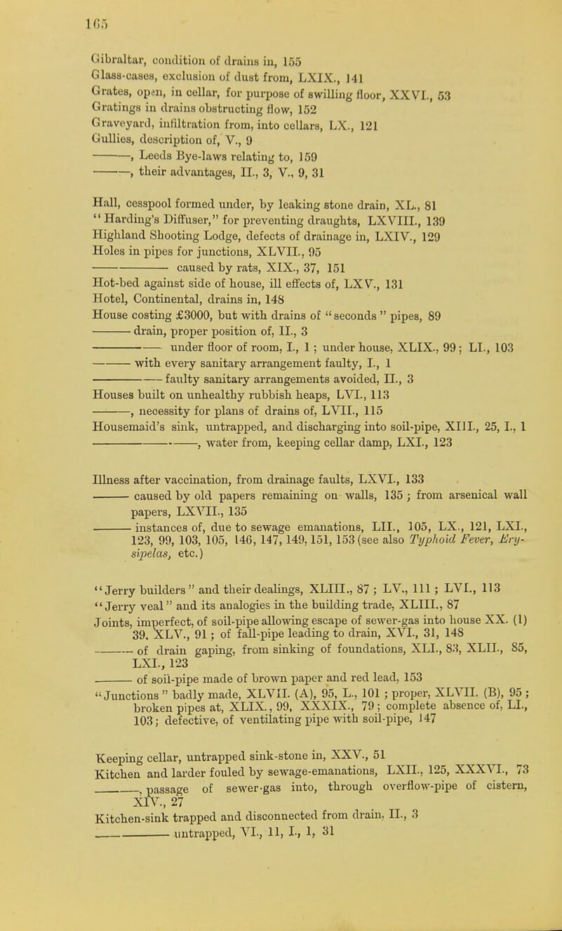 Gibraltar, condition of drains in, 15.3 Glass-cases, exclusion of dust from, LXIX., 141 Grates, open, in cellar, for purpose of swilling floor, XXVI., 53 Gratings in drains obstructing flow, 152 Graveyard, infiltration from, into cellars, LX., 121 Gullies, description of, V., 9 , Leeds Bye-laws relating to, 159 , tbeir advantages, II., 3, V., 9, 31 Hall, cesspool formed under, by leaking stone drain, XL., 81 Harding's Diffuser, for preventing draughts, LXVIIL, 139 Highland Shooting Lodge, defects of drainage in, LXIV., 129 Holes in pipes for junctions, XLVIL, 95 caused by rats, XIX., 37, 151 Hot-bed against side of house, ill effects of, LXV., 131 Hotel, Continental, drains in, 148 House costing £3000, but with drains of seconds pipes, 89 drain, proper position of, II., 3 under floor of room, I., 1; under house, XLIX., 99; LI., 103 with every sanitary arrangement faulty, I., 1 faulty sanitary arrangements avoided, II., 3 Houses built on unhealthy rubbish heaps, LVL, 113 , necessity for plans of drains of, LVII., 115 Housemaid's sink, untrapped, and discharging into soil-pipe, XIII., 25,1., 1 , water from, keeping cellar damp, LXI., 123 Illness after vaccination, from drainage faults, LXVL, 133 caused by old papers remaining on walls, 135 ; from arsenical wall papers, LXVIL, 135 instances of, due to sewage emanations, LIL, 105, LX., 121, LXI., 123, 99, 103, 105, 146, 147,149,151, 153 (see also Typhoid Fever, Ery- sipelas, etc.) Jerry builders and their dealings, XLIIL, 87 ; LV., Ill; LVL, 113 Jerry veal and its analogies in the building trade, XLIIL, 87 Joints, imperfect, of soil-pipe allowing escape of sewer-gas into house XX. (1) 39. XLV., 91; of fall-pipe leading to drain, XVI., 31, 148 of drain gaping, from sinking of foundations, XLL, 83, XLIL, 85, LXI., 123 of soil-pipe made of brown paper and red lead, 153 Junctions badly made, XLVIL (A), 95, L., 101 ; proper, XLVIL (B), 95 ; broken pipes at, XLIX, 99, XXXIX., 79; complete absence of, LI., 103; defective, of ventilating pipe with soil-pipe, 147 Keeping cellar, untrapped sink-stone in, XXV., 51 Kitchen and larder fouled by sewage-emanations, LXIL, 125, XXXVI., 73 , passage of sewer-gas into, through overflow-pipe of cistern, XIV., 27 Kitchen-sink trapped and disconnected from drain, IL, 3 . untrapped, VI., 11, L, 1, 31