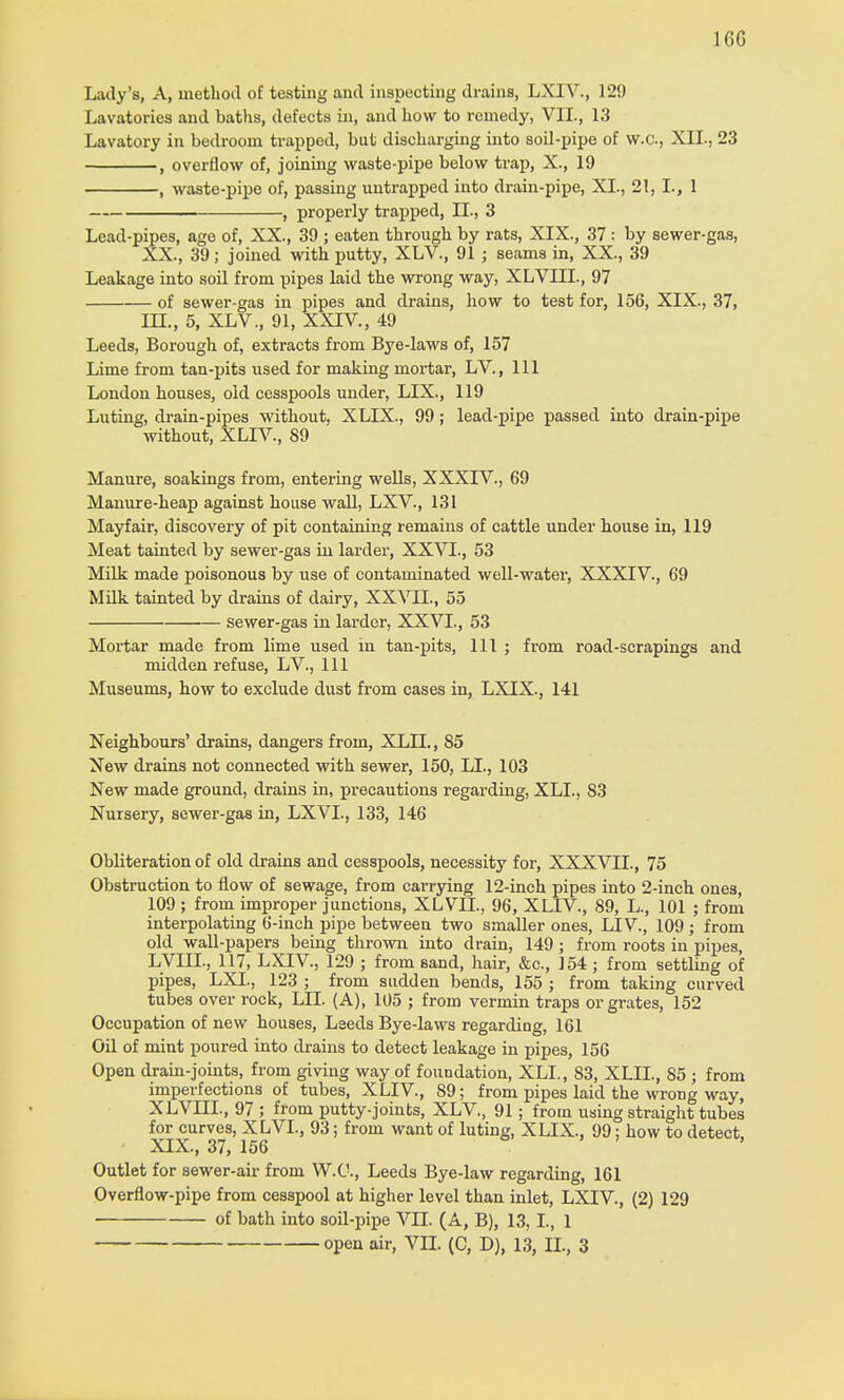 Lady's, A, method of testing and inspecting drains, LXIV., 129 Lavatories and baths, defects in, and how to remedy, VII., 13 Lavatory in bedroom trapped, but discharging into soil-pipe of W.C., XII., 23 , overflow of, joining waste-pipe below trap, X., 19 , waste-pipe of, passing untrapped into drain-pipe, XL, 21, I., 1 , properly trapped, II., 3 Lead-pipes, age of, XX., 39 ; eaten through by rats, XIX., 37 : by sewer-gas, XX., 39; joined with putty, XLV., 91 ; seams in, XX., 39 Leakage into soil from pipes laid the wrong way, XLVIIL, 97 of sewer-gas in pipes and drains, how to test for, 156, XIX., 37, III., 5, XLV., 91, XXIV, 49 Leeds, Borough of, extracts from Bye-laws of, 157 Lime from tan-pits used for making mortar, LV, 111 London houses, old cesspools under, LIX., 119 Luting, drain-pipes without, XLIX., 99; lead-pipe passed into drain-pipe without, XLIV., 89 Manure, soakings from, entering wells, XXXIV., 69 Manure-heap against house wall, LXV., 131 Mayfair, discovery of pit containing remains of cattle under house in, 119 Meat tainted by sewer-gas in larder, XXVI., 53 Milk made poisonous by use of contaminated well-water, XXXIV., 69 Milk tainted by drains of dairy, XXVII., 55 sewer-gas in larder, XXVI., 53 Mortar made from lime used in tan-pits, 111 ; from road-scrapings and midden refuse, LV., Ill Museums, how to exclude dust from cases in, LXIX., 141 Neighbours' drains, dangers from, XLIX, 85 New drains not connected with sewer, 150, LI., 103 New made ground, drains in, precautions regarding, XLL, 83 Nursery, sewer-gas in, LXVL, 133, 146 Obliteration of old drains and cesspools, necessity for, XXXVII., 75 Obstruction to flow of sewage, from carrying 12-inch pipes into 2-inch one3, 109 ; from improper junctions, XLVIL, 96, XLIV., 89, L, 101 ; from interpolating 6-inch pipe between two smaller ones, LIV, 109 ; from old wall-papers being thrown into drain, 149 ; from roots in pipes, LVIIL, 117, LXIV, 129 ; from sand, hair, &c, 154 ; from settling of pipes, LXL, 123 ; from sudden bends, 155 ; from taking curved tubes over rock, LLT. (A), 105 ; from vermin traps or grates, 152 Occupation of new houses, Leeds Bye-laws regarding, 161 Oil of mint poured into drains to detect leakage in pipes, 156 Open drain-joints, from giving way of foundation, XLL, 83, XLIL, 85 ; from imperfections of tubes, XLIV, 89; from pipes laid the wrong way, XLVIIL, 97 ; from putty-joints, XLV, 91; from using straight tubes for curves, XLVL, 93; from want of luting, XLIX., 99; how to detect. XIX., 37, 156 Outlet for sewer-air from W.C., Leeds Bye-law regarding, 161 Overflow-pipe from cesspool at higher level than inlet, LXIV, (2) 129 of bath into soil-pipe VII. (A, B), 13,1., 1 open air, VII. (C, D), 13, II., 3