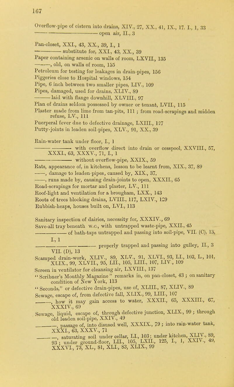 1G7 Overflow-pipo of cistern into drains, XIV., 27, XX., 41, IX., 17. I., 1, 33 open air, II., 3 Pan-closet, XXI., 43, XX., 39, I., 1 substitute for, XXI., 43, XX., 39 Paper containing arsenic on walls of room, LXVII, 135 , old, on walls of room, 135 Petroleum for testing for leakages in drain-pipes, 15G Piggeries close to Hospital windows, 154 Pipe, 6 inch between two smaller pipes, LIV., 109 Pipes, damaged, used for drains, XLIV., 89 laid with flange downhill, XLVIIL, 97 Plan of drains seldom possessed by owner or tenant, LVIL, 115 Plaster made from lime from tan-pits, 111; from road-scrapings and midden refuse, LV., Ill Puerperal fever due to defective drainage, LXIIL, 127 Putty-joints in leaden soil-pipes, XLV., 91, XX., 39 Pain-water tank under floor, I., 1 with overflow direct into drain or cesspool, XXVIII., 57, XXXI., 63, XXXV., 71, L, 1 without overfiow-pipe, XXIX., 59 Rats, appearance of, in kitchens, lesson to be learnt from, XIX., 37, 89 , damage to leaden-pipes, caused by, XIX., 37, , runs made by, causing drain-joints to open, XXXII., 65 Road-scrapings for mortar and plaster, LV., Ill Roof-light and ventilation for a brougham, LXX., 143 Roots of trees blocking drains, LVHX, 117, LXIV., 129 Rubbish-heaps, houses built on, LVL, 113 Sanitary inspection of dairies, necessity for, XXXIV., 69 Save-all tray beneath w.c, with untrapped waste-pipe, XXII., 45 of bath-taps untrapped and passing into soil-pipe, VII. (C), 13, 1,1 — properly trapped and passing into gulley, II, 3 VII. (D), 13 Scamped drain-work, XLIV, S9, XLV, 91, XLVI, 93, LI, 103, L, 101, XLIX, 99, XLVII, 95, LLT, 105, LUX, 107, LIV, 109 Screen in ventilator for cleansing air, LXVIII, 137 Scribner's Monthly Magazine remarks in, on pan-closet, 43 ; on sanitary condition of New York, 113 Seconds, or defective drain-pipes, use of, XLIII, 87, XLIV, S9 Sewage, escape of, from defective fall, XLIX, 99, LIU, 107 how it may gain access to water, XXXII, 65, XXXIII, 67, XXXIV, 69 Sewage, liquid, escape of, through defective junction, XLIX, 99 ; through ° old leaden soil-pipe, XXIV, 49 passage of, into disused well, XXXIX, 79 ; into rain-water tank, XXXI, 63, XXXV, 71 , saturating soil under cellar, LI, 103; under kitchen, XLI V, 89, 93 ; under ground-floor, LII, 105, LXII, 125, I, 1, XXIV, 49, XXXVI, 73, XL, 81, XLI, 83, XLIX, 99