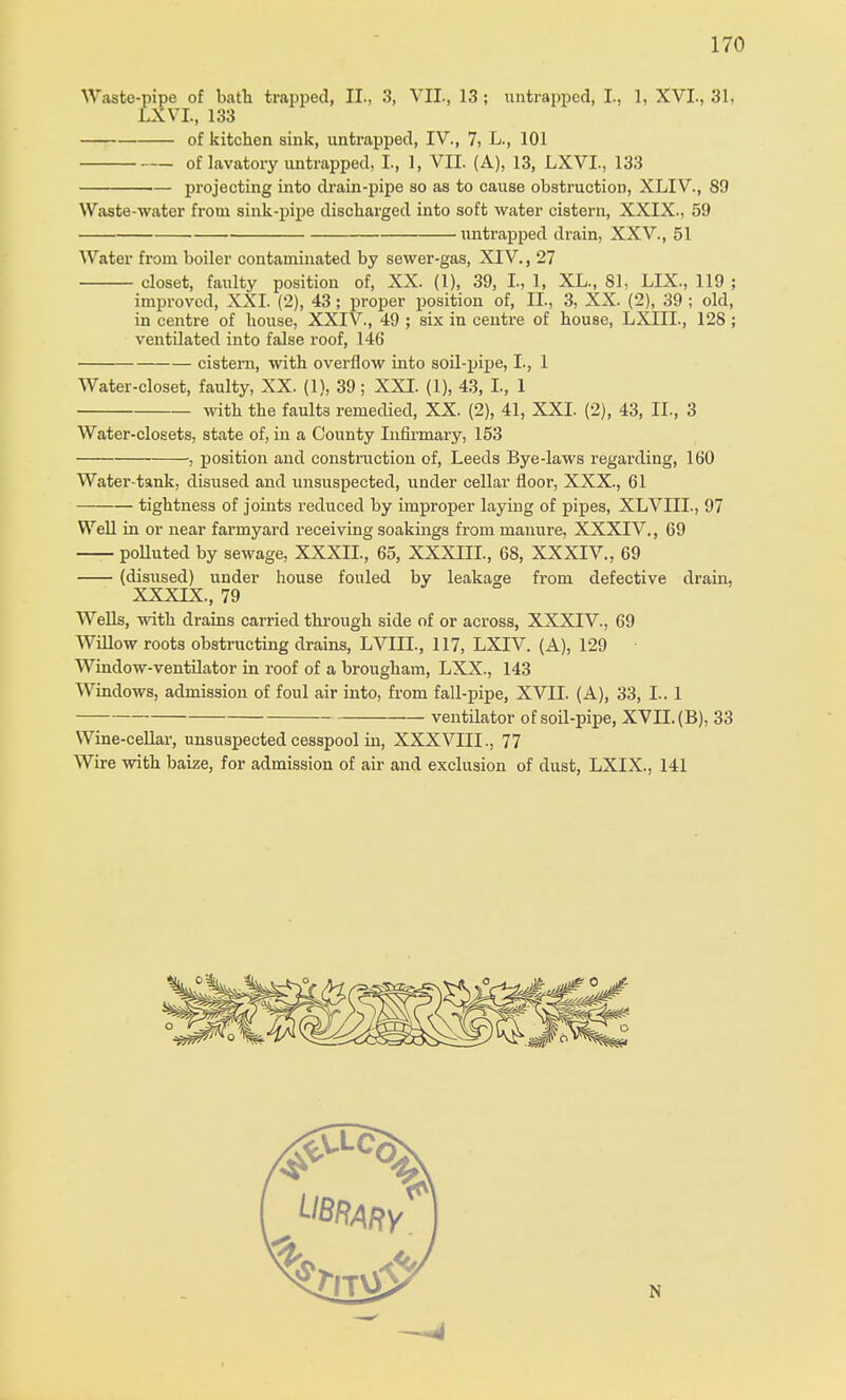 Waste-pipe of bath trapped, II., 3, VII., 13 ; untrappcd, I., 1, XVI., 31, LXVL, 133 of kitchen sink, untrapped, IV., 7, L., 101 of lavatory untrapped, I, 1, VII. (A), 13, LXVL, 133 projecting into drain-pipe so as to cause obstruction, XLIV., 89 Waste-water from sink-pipe discharged into soft water cistern, XXIX., 59 untrapped drain, XXV., 51 Water from boiler contaminated by sewer-gas, XIV., 27 closet, faulty position of, XX. (1), 39, L, 1, XL., 81, LIX., 119 ; improved, XXI. (2), 43; proper position of, EL, 3, XX. (2), 39 ; old, in centre of house, XXIV., 49 ; six in centre of house, LXIIL, 128 ; ventilated into false roof, 146 cistern, with overflow into soil-pipe, I., 1 Water-closet, faulty, XX. (1), 39; XXI. (1), 43, L, 1 with the faults remedied, XX. (2), 41, XXL (2), 43, II., 3 Water-closets, state of, in a County Infirmary, 153 , position and construction of, Leeds Bye-laws regarding, 160 Water-tank, disused and unsuspected, under cellar floor, XXX., 61 tightness of joints reduced by improper laying of pipes, XLVIIL, 97 Well in or near farmyard receiving soakings from manure, XXXIV., 69 polluted by sewage, XXXIL, 65, XXXIIL, 68, XXXIV., 69 (disused) under house fouled by leakage from defective drain, XXXIX., 79 Wells, with drains carried through side of or across, XXXIV., 69 Willow roots obstructing drains, LVIIL, 117, LXIV. (A), 129 Window-ventilator in roof of a brougham, LXX., 143 Windows, admission of foul air into, from fall-pipe, XVII. (A), 33, I.. 1 ventilator of soil-pipe, XVII. (B), 33 Wine-cellar, unsuspected cesspool in, XXXVIII., 77 Wire with baize, for admission of air and exclusion of dust, LXIX., 141 N