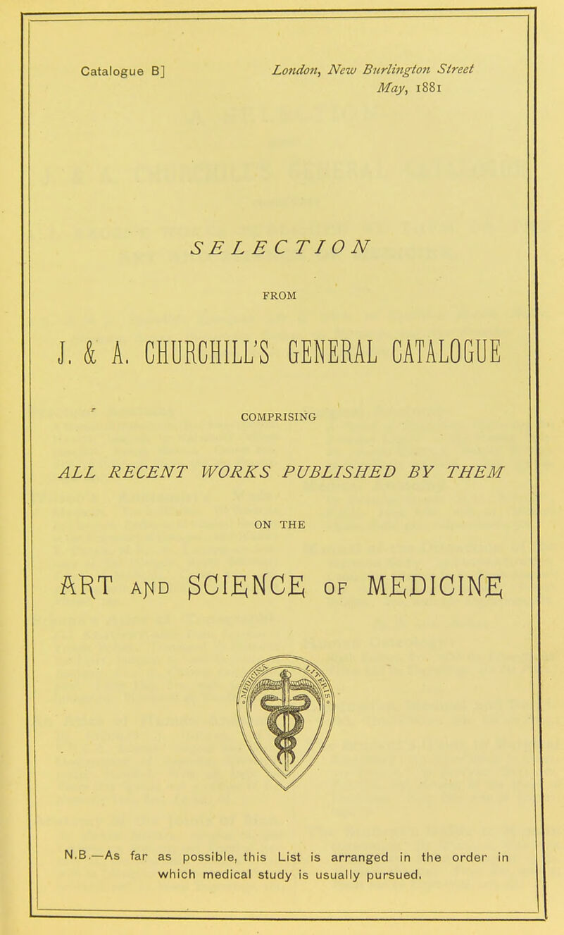 Catalogue B] London, New Burlington Street May, 1881 SELECTION FROM J, k A. CHURCHILL'S GENERAL CATALOGUE COMPRISING ALL RECENT WORKS PUBLISHED BY THEM ON THE ft^T aj<d SCIENCE of MEDICINE N.B.—As far as possible, this List is arranged in the order in which medical study is usually pursued.