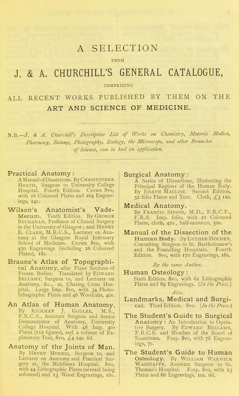 A SELECTION FROM J. & A. CHURCHILL'S GENERAL CATALOGUE, COMPRISING ALL RECENT WORKS PUBLISHED BY THEM ON THE ART AND SCIENCE OF MEDICINE. N.B.—<b A. Churchill's Descriptive List of Works on Chemistry, Materia Medica, Pharmacy, Botany, Photography, Zoology, the Microscope, and other Branches of Science, can be had on application. Practical Anatomy: A Manual of Dissections. By Christopher Heath, Surgeon to University College Hospital. Fourth Edition. Crown 8vo, with 16 Coloured Plates and 264 Engrav- ings, 14s. Wilson's Anatomist's Vade- Mecum. Tenth Edition. By George Buchanan, Professor of Clinical Surgery in the University of Glasgow; and Henry E. Clark, M. R.C.S., Lecturer on Ana- tomy at the Glasgow Royal Infirmary School of Medicine. Crown 8vo, with 450 Engravings (including 26 Coloured Plates), 18s. Braune's Atlas of Topographi- cal Anatomy, after Plane Sections of Frozen Bodies. Translated by Edward Bellamy, Surgeon to, and Lecturer on Anatomy, &c, at, Charing Cross Hos- pital. Large Imp. 8vo, with 34 Photo- lithographic Plates and 46 Woodcuts, 40s. An Atlas of Human Anatomy. By Rickman J. Godlee, M.S., F. R.C.S., Assistant Surgeon and Senior Demonstrator of Anatomy, University College Hospital. With 48 Imp. 4tO' Plates (112 figures), and a volume of Ex- planatory Text, 8vo, 14s. 6d. Anatomy of the Joints of Man. By Henry Morris, Surgeon to, and Lecturer on Anatomy and Practical Sur- gery at, the Middlesex Hospital. 8vo, with 44 Lithographic Plates (several being coloured) and 13 Wood Engravings, 16s. Surgical Anatomy : A Series of Dissections, illustrating the Principal Regions of the Human Body. By Joseph Maclise. Second Edition. 52 folio Plates and Text. Cloth, £3 12s. Medical Anatomy. By Francis Sibson, M.D., F.R.C.P., F.R.S. Imp. folio, with 21 Coloured Plates, cloth, 42s., half-morocco, 50s. Manual of the Dissection of the Human Body. By Luther Holden, Consulting Surgeon to St. Bartholomew's and the Foundling Hospitals. Fourth Edition. 8vo, with 170 Engravings, 16s. By the same Author. Human Osteology: Sixth Edition. 8vo, with 61 Lithographic Plates and 89 Engravings. {In the Press.) Also. Landmarks, Medical and Surgi- cal. Third Edition. 8vo. (In the Press.) The Student's Guide to Surgical Anatomy : An Introduction to Opera- tive Surgery. By Edward Bellamy, F.R.C.S. and Member of the Board of Examiners. Fcap. 8vo, with 76 Engrav- ings, 7s. The Student's Guide to Human Osteology. By William Warwick Wagstaffe, Assistant Surgeon to St. Thomas's Hospital. Fcap. 8vo, with 23 Plates and 66 Engravings, 10s. 6d.