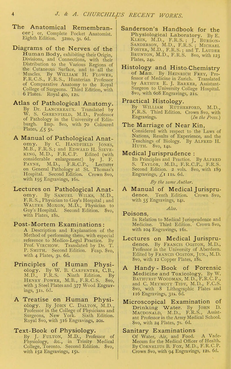 The Anatomical Remembran- cer ; or, Complete Pocket Anatomist. Eighth Edition. 32mo, 3s. 6d. Diagrams of the Nerves of the Human Body, exhibiting their Origin, Divisions, and Connections, with their Distribution to the Various Regions of the Cutaneous Surface, and to all the Muscles. By William H. Flower, F.R.C.S., F.R.S., Hunterian Professor of Comparative Anatomy to the Royal College of Surgeons. Third Edition, with 6 Plates. Royal 4to, 12s. Atlas of Pathological Anatomy. By Dr. Lancereaux. Translated by W. S. Greenfield, M.D., Professor of Pathology in the University of Edin- burgh. Imp. 8vo, with 70 Coloured Plates, ^5 5s. A Manual of Pathological Anat- omy. By C. Handfield Jones, M.B., F.R.S.; and Edward H. Sieve- king, M.D., F.R.C.P. Edited (with considerable enlargement) by J. F. Payne, M.D., F.R.C.P., Lecturer on General Pathology at St. Thomas's Hospital. Second Edition. Crown 8vo, with 195 Engravings, 16s. Lectures on Pathological Anat- omy. By Samuel Wilks, M.D., F. R. S., Physician to Guy's Hospital; and Walter Moxon, M.D., Physician to Guy's Hospital. Second Edition. 8vo, with Plates, 18s. Post-Mortem Examinations: A Description and Explanation of the Method of performing them, with especial reference to Medico-Legal Practice. By Prof. Virchow. Translated by Dr. T. P. Smith. Second Edition. Fcap. 8vo, with 4 Plates, 3s. 6d. Principles of Human Physi- ology. By W. B. Carpenter, C.B., M.D., F.R.S. Ninth Edition. By Henry Power, M.B., F.R.C.S. 8vo, with 3 Steel Plates and 377 Wood Engrav- ings, 31s. 6d. A Treatise on Human Physi- ology. By John C. Dalton, M.D., Professor in the College of Physicians and Surgeons, New York. Sixth Edition. Royal 8vo, with 316 Engravings, 20s. Text-Book of Physiology. By J. Fulton, M.D., Professor of Physiology, &c, in Trinity Medical College, Toronto. Second Edition. 8vo, with 152 Engravings, 15s. Sanderson's Handbook for the Physiological Laboratory. By E Klein, M.D., F.R.S. ; J. Burdon- Sanderson, M.D., F.R.S. ; Michael Foster, M.D., F.R.S.; and T. Lauder Brunton, M.D., F.R.S. 8vo, with 123 Plates, 24s. Histology and Histo-Chemistry of Man. By Heinrich Frey, Pro- fessor of Medicine in Zurich. Translated by Arthur E. J. Barker, Assistant- Surgeon to University College Hospital. 8vo, with 608 Engravings, 2is. Practical Histology. By William Rutherford, M.D., F.R.S. Third Edition. Crown 8vo, with Engravings. (In the Press.) The Marriage of Near Kin, Considered with respect to the Laws of Nations, Results of Experience, and the Teachings of Biology. By Alfred H. Huth. 8vo, 14s. Medical Jurisprudence : Its Principles and Practice. By Alfred S. Taylor, M.D., F.R.C.P., F.R.S. Second Edition. 2 vols. 8vo, with 189 Engravings, £1 us. 6d. By the same Author. A Manual of Medical Jurispru- dence. Tenth Edition. Crown 8vo, with 55 Engravings, 14s. Also. Poisons, In Relation to Medical Jurisprudence and Medicine. Third Edition. Crown 8vo, with 104 Engravings, 16s. Lectures on Medical Jurispru- dence. By Francis Ogston, M.D., Professor in the University of Aberdeen. Edited by Francis Ogston, Jun., M.D. 8vo, with 12 Copper Plates, 18s. A Handy-Book of Forensic Medicine and Toxicology. By W. Bathurst Woodman, M.D., F.R.C.P., and C. Meymott Tidy, M.D., F.C.S. 8vo, with 8 Lithographic Plates and 116 Engravings, 31s. 6d. Microscopical Examination of Drinking Water. By John D. Macdonald, M.D., F.R.S., Assist- ant Professor in the Army Medical School. 8vo, with 24 Plates, 7s. 6d. Sanitary Examinations Of Water, Air, and Food. A Vade- Mecum for the Medical Officer of Health. By Cornelius B. Fox, M.D., F.R.C.P. Crown 8vo, with 94 Engravings, 12s. 6d.