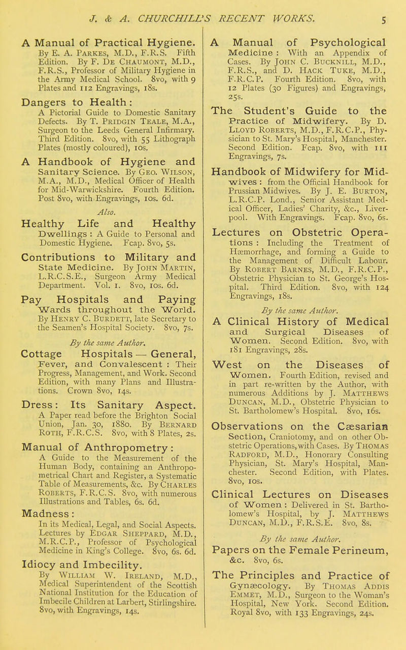 S RECENT WORKS. A Manual of Practical Hygiene. By E. A. Parkes, M.D., F.R.S. Fifth Edition. By F. De Chaumont, M.D., F.R.S., Professor of Military Hygiene in the Army Medical School. 8vo, with 9 Plates and 112 Engravings, 18s. Dangers to Health : A Pictorial Guide to Domestic Sanitary Defects. By T. Pridgin Teale, M.A., Surgeon to the Leeds General Infirmary. Third Edition. 8vo, with 55 Lithograph Plates (mostly coloured), 10s. A Handbook of Hygiene and Sanitary Science. By Geo. Wilson, M.A., M.D., Medical Officer of Health for Mid-Warwickshire. Fourth Edition. Post 8vo, with Engravings, 10s. 6d. Also. Healthy Life and Healthy Dwellings : A Guide to Personal and Domestic Hygiene. Fcap. 8vo, 5s. Contributions to Military and State Medicine. By John Martin, L.R.C.S.E., Surgeon Army Medical Department. Vol. 1. 8vo, 10s. 6d. Pay Hospitals and Paying Wards throughout the World. By Henry C. Burdett, late Secretary to the Seamen's Hospital Society. 8vo, 7s. By the same Author. Cottage Hospitals — General, Fever, and Convalescent : Their Progress, Management, and Work. Second Edition, with many Plans and Illustra- tions. Crown 8vo, 14s. Dress: Its Sanitary Aspect. A Paper read before the Brighton Social Union, Jan. 30, 1880. By Bernard Roth, F.R.C.S. 8vo, with 8 Plates, 2s. Manual of Anthropometry: A Guide to the Measurement of the Human Body, containing an Anthropo- metrical Chart and Register, a Systematic Table of Measurements, &c. By Charles Roberts, F.R.C.S. 8vo, with numerous Illustrations and Tables, 6s. 6d. Madness: In its Medical, Legal, and Social Aspects. Lectures by Edgar Sheppard, M.D., M.R.C.P., Professor of Psychological Medicine in King's College. 8vo, 6s. 6d. Idiocy and Imbecility. By William W. Ireland, M.D., Medical Superintendent of the Scottish National Institution for the Education of Imbecile Children at Larbert, Stirlingshire. 8vo, with Engravings, 14s. A Manual of Psychological Medicine : With an Appendix of Cases. By John C. Bucknill, M.D., F.R.S., and D. Hack Tuke, M.D., F.R.C.P. Fourth Edition. 8vo, with 12 Plates (30 Figures) and Engravings, 25s. The Student's Guide to the Practice of Midwifery. By D. Lloyd Roberts, M.D., F.R.C.P., Phy- sician to St. Mary's Hospital, Manchester. Second Edition. Fcap. 8vo, with ill Engravings, 7s. Handbook of Midwifery for Mid- wives : from the Official Handbook for Prussian Midwives. By J. E. Burton, L.R.C.P. Lond., Senior Assistant Med- ical Officer, Ladies' Charity, &c, Liver- pool. With Engravings. Fcap. 8vo, 6s. Lectures on Obstetric Opera- tions : Including the Treatment of Hemorrhage, and forming a Guide to the Management of Difficult Labour. By Robert Barnes, M.D., F.R.C.P., Obstetric Physician to St. George's Hos- pital. Third Edition. 8vo, with 124 Engravings, 18s. By the same Author. A Clinical History of Medical and Surgical Diseases of Women. Second Edition. 8vo, with 181 Engravings, 28s. West on the Diseases of Women. Fourth Edition, revised and in part re-written by the Author, with numerous Additions by J. Matthews Duncan, M.D., Obstetric Physician to St. Bartholomew's Hospital. 8vo, 16s. Observations on the Caesarian Section, Craniotomy, and on other Ob- stetric Operations, with Cases. By Thomas Radford, M.D., Honorary Consulting Physician, St. Mary's Hospital, Man- chester. Second Edition, with Plates. 8vo, 10s. Clinical Lectures on Diseases of Women : Delivered in St. Bartho- lomew's Hospital, by J. Matthews Duncan, M.D., F.R.S.E. 8vo, 8s. By the same Author. Papers on the Female Perineum, &c. 8vo, 6s. The Principles and Practice of Gynaecology. By Thomas Addis Emmet, M.D., Surgeon to the Woman's Hospital, New York. Second Edition. Royal 8vo, with 133 Engravings, 24s.