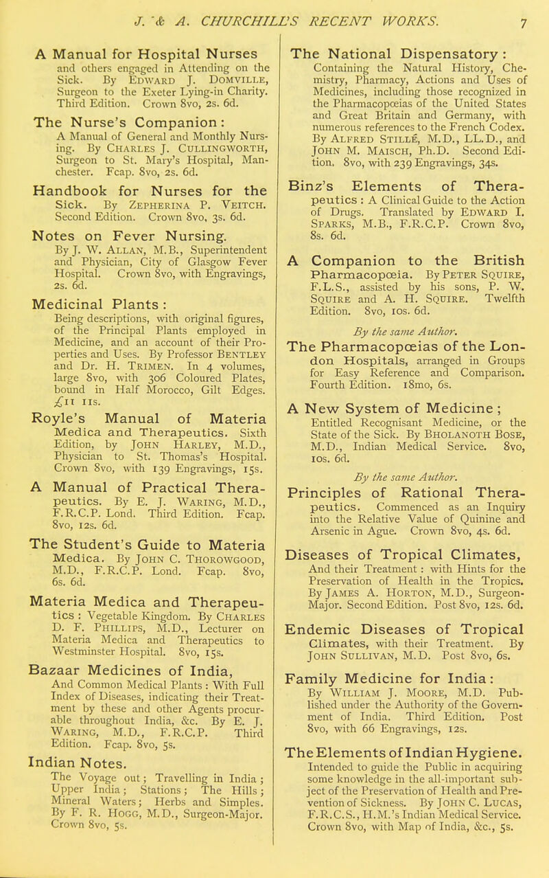 A Manual for Hospital Nurses and others engaged in Attending on the Sick. By Edward J. Domville, Surgeon to the Exeter Lying-in Charity. Third Edition. Crown 8vo, 2s. 6d. The Nurse's Companion : A Manual of General and Monthly Nurs- ing. By Charles J. Cullingworth, Surgeon to St. Maiy's Hospital, Man- chester. Fcap. 8vo, 2s. 6d. Handbook for Nurses for the Sick. By Zepherina P. Veitch. Second Edition. Crown 8vo, 3s. 6d. Notes on Fever Nursing. By J. W. Allan, M.B., Superintendent and Physician, City of Glasgow Fever Hospital. Crown 8vo, with Engravings, 2s. 6d. Medicinal Plants : Being descriptions, with original figures, of the Principal Plants employed in Medicine, and an account of their Pro- perties and Uses. By Professor Bentley and Dr. H. Trimen. In 4 volumes, large 8vo, with 306 Coloured Plates, bound in Half Morocco, Gilt Edges. £11 us. Royle's Manual of Materia Medica and Therapeutics. Sixth Edition, by John Harley, M.D., Physician to St. Thomas's Hospital. Crown 8vo, with 139 Engravings, 15s. A Manual of Practical Thera- peutics. By E. J. Waring, M.D., F.R.C.P. Lond. Third Edition. Fcap. 8vo, 12s. 6d. The Student's Guide to Materia Medica. By John C. Thorowgood, M.D., F.R.C.P. Lond. Fcap. 8vo, 6s. 6d. Materia Medica and Therapeu- tics : Vegetable Kingdom. By Charles D. F. Phillips, M.D., Lecturer on Materia Medica and Therapeutics to Westminster Hospital. 8vo, 15s. Bazaar Medicines of India, And Common Medical Plants : With Full Index of Diseases, indicating their Treat- ment by these and other Agents procur- able throughout India, &c. By E. J. Waring, M.D., F.R.C.P. Third Edition. Fcap. 8vo, 5s. Indian Notes. The Voyage out; Travelling in India ; Upper India; Stations; The Hills; Mineral Waters; Herbs and Simples. By F. R. Hogg, M.D., Surgeon-Major. Crown 8vo, 5s. The National Dispensatory : Containing the Natural History, Che- mistry, Pharmacy, Actions and Uses of Medicines, including those recognized in the Pharmacopoeias of the United States and Great Britain and Germany, with numerous references to the French Codex. By Alfred Stille, M.D., LL.D., and John M. Maisch, Ph.D. Second Edi- tion. 8vo, with 239 Engravings, 34s. Binz's Elements of Thera- peutics : A Clinical Guide to the Action of Drugs. Translated by Edward I. Sparks, M.B., F.R.C.P. Crown 8vo, 8s. 6d. A Companion to the British Pharmacopoeia. By Peter Squire, F.L.S., assisted by his sons, P. W. Squire and A. H. Squire. Twelfth Edition. 8vo, 10s. 6d. By the same Author. The Pharmacopoeias of the Lon- don Hospitals, arranged in Groups for Easy Reference and Comparison. Fourth Edition. i8mo, 6s. A New System of Medicine ; Entitled Recognisant Medicine, or the State of the Sick. By Bholanoth Bose, M.D., Indian Medical Service. 8vo, ios. 6d. By the same Author. Principles of Rational Thera- peutics. Commenced as an Inquiry into the Relative Value of Quinine and Arsenic in Ague. Crown 8vo, 4s. 6d. Diseases of Tropical Climates, And their Treatment: with Hints for the Preservation of Health in the Tropics. By James A. Horton, M.D., Surgeon- Major. Second Edition. Post 8vo, 12s. 6d. Endemic Diseases of Tropical Climates, with their Treatment. By John Sullivan, M.D. Post 8vo, 6s. Family Medicine for India: By William J. Moore, M.D. Pub- lished under the Authority of the Govern- ment of India. Third Edition. Post 8vo, with 66 Engravings, 12s. TheElements of Indian Hygiene. Intended to guide the Public in acquiring some knowledge in the all-important sub- ject of the Preservation of Health and Pre- vention of Sickness. By Iohn C. Lucas, F.R.C.S., H.M.'s Indian Medical Service. Crown 8vo, with Map nf India, &c, 5s.