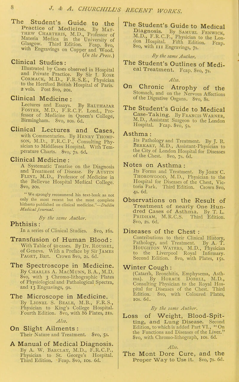 The Student's Guide to the Practice of Medicine. By Mat- thew Charteris, M.D., Professor of Materia Medica in the University of Glasgow. Third Edition. Fcap. 8vo, with Engravings on Copper and Wood. (Zu the Press.) Clinical Studies: Illustrated by Cases observed in Hospital and Private Practice. By Sir J. Rose Cormack, M.D., F.R.S.E., Physician to the Hertford British Hospital of Paris. 2 vols. Post 8vo, 20s. Clinical Medicine : Lectures and Essays. By Balthazar Foster, M.D., F.R.C.P. Lond., Pro- fessor of Medicine in Queen's College, Birmingham. 8vo, ios. 6d. Clinical Lectures and Cases, with Commentaries. By Henry Thomp- son, M.D., F.R.C.P., Consulting Phy- sician to Middlesex Hospital. With Tem- perature Charts. 8vo,- 7s. 6d. Clinical Medicine : A Systematic Treatise on the Diagnosis and Treatment of Disease. By Austin Flint, M.D., Professor of Medicine in the Bellevue Hospital Medical College. 8vo, 20s. We strongly recommend his text-book as not only the most recent but the most complete hitherto published on clinical medicine.—Dublin Medical Jottnial, By the same Author. Phthisis: In a series of Clinical Studies. 8vo, 16s. Transfusion of Human Blood: With Table of 50 cases. By Dr. Roussel, of Geneva. With a Preface by Sir James Paget, Bart. Crown 8vo, 2s. 6d. The Spectroscope in Medicine. By Charles A. MacMunn, B.A., M.D. 8vo, with 3 Chromo-lithographic Plates of Physiological and Pathological Spectra, and 13 Engravings, 9s. The Microscope in Medicine. By Lionel S. Beale, M.B., F.R.S., Physician to King's College Hospital. Fourth Edition. 8vo, with 86 Plates, 21s. Also. On Slight Ailments : Their Nature and Treatment. 8vo, 5s. A Manual of Medical Diagnosis. By A. W. Barclay, M.D., F.R.C.P., Physician to St. George's Hospital. Third Edition. Fcap. 8vo, 10s. 6d. The Student's Guide to Medical Diagnosis. By Samuel Fenwick, M.D F.R.C.P., Physician to the Lon- don Hospital. Fifth Edition. Fcap. ovo, with in Engravings, 7s. By the same Author. The Student's Outlines of Medi- cal Treatment. Fcap. 8vo, 7s. Also. On Chronic Atrophy of the Stomach, and on the Nervous Affections of the Digestive Organs. 8vo, 8s. The Student's Guide to Medical Case-Taking. By Francis Warner, M.D., Assistant Surgeon to the London Plospital. Fcap. 8vo, 5s. Asthma : Its Pathology and Treatment. By J. B. Berkart, M.D., Assistant-Physi cian to the City of London Hospital for Diseases of the Chest. 8vo, 7s. 6d. Notes on Asthma : Its Forais and Treatment. By John C. Thorowgood, M.D., Physician to the Hospital for Diseases of the Chest, Vic- toria Park. Third Edition. Crown 8vo, 4s. 6d. Observations on the Result of Treatment of nearly One Hun- dred Cases of Asthma. By T. L. Pridham, M.R.C.S. Third Edition. 8vo, 2s. 6d. Diseases of the Chest : Contributions to their Clinical History, Pathology, and Treatment. By A. T. Houghton Waters, M.D., Physician to the Liverpool Royal Infirmary. Second Edition. 8vo, with Plates, 15s. Winter Cough : (Catarrh, Bronchitis, Emphysema, Asth- ma). By Horace Dobell, M.D., Consulting Physician to the Royal Hos- pital for Diseases of the Chest. Third Edition. 8vo, with Coloured Plates, ios. 6d. By the same Author. Loss of Weight, Blood-Spit- ting, and Lung Disease. Second Edition, to which is added Part VI.,  On the Functions and Diseases of the Liver. 8vo, with Chromo-lithograph, 10s. 6d. Also. The Mont Dore Cure, and the Proper Way to Use it. Svo, 7s. 6d.