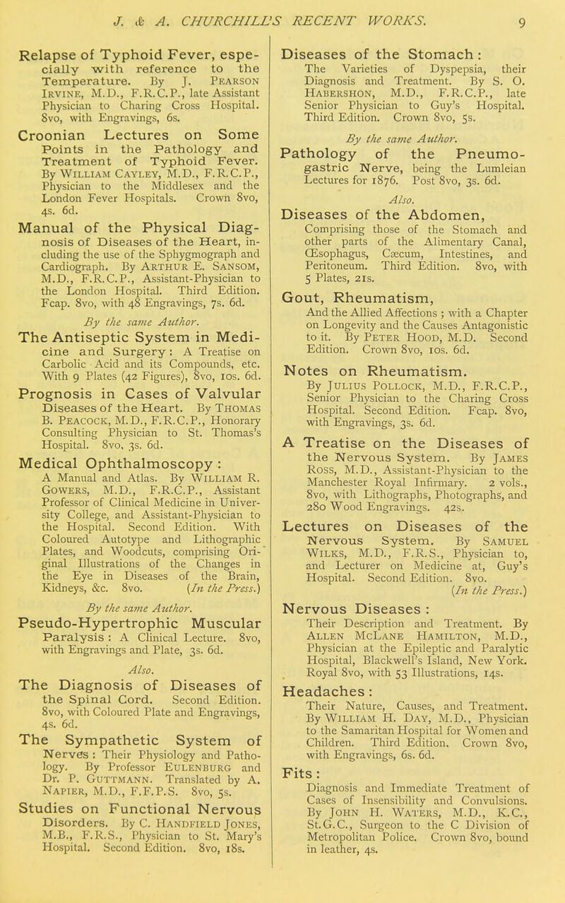 Relapse of Typhoid Fever, espe- cially with reference to the Temperature. By J. Pkarson Irvine, M.D., F.R.CP., late Assistant Physician to Charing Cross Hospital. Svo, with Engravings, 6s. Croonian Lectures on Some Points in the Pathology and Treatment of Typhoid Fever. By William Cayley, M.D., F.R.CP., Physician to the Middlesex and the London Fever Hospitals. Crown Svo, 4s. 6d. Manual of the Physical Diag- nosis of Diseases of the Heart, in- cluding the use of the Sphygmograph and Cardiograph. By Arthur E. Sansom, M.D., F.R.C.P., Assistant-Physician to the London Hospital. Third Edition. Fcap. Svo, with 48 Engravings, 7s. 6d. By the same Author. The Antiseptic System in Medi- cine and Surgery : A Treatise on Carbolic Acid and its Compounds, etc. With 9 Plates (42 Figures), 8vo, 10s. 6d. Prognosis in Cases of Valvular Diseases of the Heart. By Thomas B. Peacock, M.D., F.R.CP., Honorary Consulting Physician to St. Thomas's Hospital. Svo, 3s. 6d. Medical Ophthalmoscopy : A Manual and Atlas. By William R. Gowers, M.D., F.R.C.P., Assistant Professor of Clinical Medicine in Univer- sity College, and Assistant-Physician to the Hospital. Second Edition. With Coloured Autotype and Lithographic Plates, and Woodcuts, comprising Ori- ginal Illustrations of the Changes in the Eye in Diseases of the Brain, Kidneys, &c. 8vo. {In the Press.) By the same Author. Pseudo-Hypertrophic Muscular Paralysis : A Clinical Lecture. 8vo, with Engravings and Plate, 3s. 6d. Also. The Diagnosis of Diseases of the Spinal Cord. Second Edition. 8vo, with Coloured Plate and Engravings, 4s. 6d. The Sympathetic System of Nerves : Their Physiology and Patho- logy. By Professor Eulenburg and Dr. P. Guttmann. Translated by A. Napier, M.D, F.F.P.S. 8vo, 5s. Studies on Functional Nervous Disorders. By C. Handfield Jones, M.B., F.R.S., Physician to St. Mary's Hospital. Second Edition. 8vo, 18s. Diseases of the Stomach : The Varieties of Dyspepsia, their Diagnosis and Treatment. By S. O. Habershon, M.D., F.R.C.P., late Senior Physician to Guy's Hospital. Third Edition. Crown Svo, 5s. By the same Author. Pathology of the Pneumo- gastric Nerve, being the Lumleian Lectures for 1876. Post 8vo, 3s. 6d. Also. Diseases of the Abdomen, Comprising those of the Stomach and other parts of the Alimentary Canal, Gisophagus, Caecum, Intestines, and Peritoneum. Third Edition. 8vo, with 5 Plates, 2is. Gout, Rheumatism, And the Allied Affections ; with a Chapter on Longevity and the Causes Antagonistic to it. By Peter Hood, M.D. Second Edition. Crown 8vo, 10s. 6d. Notes on Rheumatism. By Julius Pollock, M.D., F.R.CP., Senior Physician to the Charing Cross Hospital. Second Edition. Fcap. 8vo, with Engravings, 3s. 6d. A Treatise on the Diseases of the Nervous System. By James Ross, M.D., Assistant-Physician to the Manchester Royal Infirmary. 2 vols., 8vo, with Lithographs, Photographs, and 280 Wood Engravings. 42s. Lectures on Diseases of the Nervous System. By Samuel Wilks, M.D., F.R.S., Physician to, and Lecturer on Medicine at, Guy's Hospital. Second Edition. Svo. [In the Press.) Nervous Diseases : Their Description and Treatment. By Allen McLane Hamilton, M.D., Physician at the Epileptic and Paralytic Hospital, Blackwell's Island, New York. Royal Svo, with 53 Illustrations, 14s. Headaches: Their Nature, Causes, and Treatment. By William H. Day, M.D., Physician to the Samaritan Hospital for Women and Children. Third Edition. Crown 8vo, with Engravings, 6s. 6d. Fits : Diagnosis and Immediate Treatment of Cases of Insensibility and Convulsions. By John H. Waters, M.D., K.C, St.G.C, Surgeon to the C Division of Metropolitan Police. Crown Svo, bound in leather, 4s.