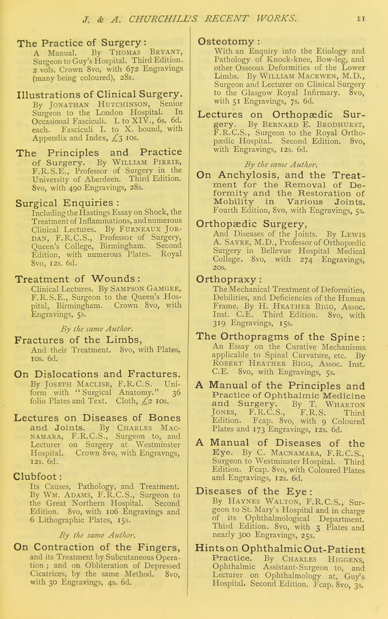 The Practice of Surgery : A Manual. By Thomas Bryant, Surgeon to Guy's Hospital. Third Edition. 2 vols. Crown Svo, with 672 Engravings (many being coloured), 28s. Illustrations of Clinical Surgery. By Jonathan Hutchinson, Senior Surgeon to the London Hospital. In Occasional Fasciculi. I. to XIV., 6s. 6d. each. Fasciculi I. to X. bound, with Appendix and Index, £5 10s. The Principles and Practice of Surgery. By William Pirrie, F.R.S.E., Professor of Surgery in the University of Aberdeen. Third Edition. 8vo, with 490 Engravings, 28s. Surgical Enquiries : Including the Hastings Essay on Shock, the Treatment of Inflammations, and numerous Clinical Lectures. By Furneaux Jor- dan, F.R.C.S., Professor of Surgery, Queen's College, Birmingham. Second Edition, with numerous Plates. Royal Svo, 12s. 6d. Treatment of Wounds: Clinical Lectures. By Sampson Gamgee, F.R.S.E., Surgeon to the Queen's Hos- pital, Birmingham. Crown Svo, with Engravings, 5s. By the same Author. Fractures of the Limbs, And their Treatment. Svo, with Plates, 1 os. 6d. On Dislocations and Fractures. By Joseph Maclise, F.R.C.S. Uni- form with  Surgical Anatomy. 36 folio Plates and Text. Cloth, £2 10s. Lectures on Diseases of Bones and Joints. By Charles Mac- namara, F.R.C.S., Surgeon to, and Lecturer on Surgery at Westminster Hospital. Crown 8vo, with Engravngs, 12s. 6d. Clubfoot: Its Causes, Pathology, and Treatment. By Wm. Adams, F.R.C.S., Surgeon to the Great Northern Hospital. Second Edition. 8vo, with 106 Engravings and 6 Lithographic Plates, 15s. By the same Author. On Contraction of the Fingers, and its Treatment by Subcutaneous Opera- tion ; and on Obliteration of Depressed Cicatrices, by the same Method. 8vo, with 30 Engravings, 4s. 6d. Osteotomy : With an Enquiry into the Etiology and Pathology of Knock-knee, Bow-leg, and other Osseous Deformities of the Lower Limbs. By William Macewen, M.D., Surgeon and Lecturer on Clinical Surgery to the Glasgow Royal Infirmary. 8vo, with 51 Engravings, 7s. 6d. Lectures on Orthopaedic Sur- gery. By Bernard E. Brodhurst, F.R.C.S., Surgeon to the Royal Ortho- paedic Hospital. Second Edition. Svo, with Engravings, 12s. 6d. By the same Author. On Anchylosis, and the Treat- ment for the Removal of De- formity and the Restoration of Mobility in Various Joints. Fourth Edition, 8vo, with Engravings, 5s. Orthopaedic Surgery, And Diseases of the Joints. By Lewis A. Sayre, M.D., Professor of Orthopaedic Surgery in Bellevue Hospital Medical College. 8vo, with 274 Engravings, 20s. Orthopraxy : The Mechanical Treatment of Deformities, Debilities, and Deficiencies of the Human Frame. By H. Heather Bigg, Assoc. Inst. C.E. Third Edition. 8vo, with 319 Engravings, 15s. The Orthopragms of the Spine : An Essay on the Curative Mechanisms applicable to Spinal Curvature, etc. By Robert Heather Bigg, Assoc. Inst. C.E. 8vo, with Engravings, 5s. A Manual of the Principles and Practice of Ophthalmic Medicine and Surgery. By T. Wharton Jones, F.R.C.S., F.R.S. Third Edition. Fcap. 8vo, with 9 Coloured Plates and 173 Engravings, 12s. 6d. A Manual of Diseases of the Eye. By C. Macnamara, F.R.C.S., Surgeon to Westminster Hospital. Third Edition. Fcap. 8vo, with Coloured Plates and Engravings, 12s. 6d. Diseases of the Eye : By Haynes Walton, F.R.C.S., Sur- geon to St. Mary's Hospital and in charge of its Ophthalmological Department. Third Edition. Svo, with 3 Plates and nearly 300 Engravings, 25s. Hints on Ophthalmic Out-Patient Practice. By Charles Higgens, Ophthalmic Assistant-Surgeon to, and Lecturer on Ophthalmology at, Guy's Hospital. Second Edition. Fcap. Svo, 3s.