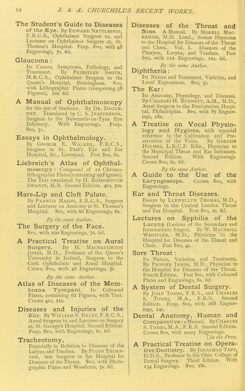 The Student's Guide to Diseases of the Eye. By Edward Nettleship, F.R.C.S., Ophthalmic Surgeon to, and l.irturer on Ophthalmic Surgery al, St. Thomas's Hospital. Fcap. 8vo, with 48 Engravings, 7s. 6d. Glaucoma : Its Causes, Symptoms, Pathology, and Treatment. By Priestley Smith, M.R.C.S., Ophthalmic Surgeon to the Queen's Hospital, Birmingham. 8vo, with Lithographic Plates (comprising 58 Figures), 10s. 6d. A Manual of Ophthalmoscopy for the use of Students. By Dr. Dague- NET. Translated by C. S. Jeafereson, Surgeon to the Newcastle-on-Tyne Eye Infirmary. With Engravings. Fcap. Svo, 5s. Essays in Ophthalmology. By George E. Walker, F.R.C.S., Surgeon to St. Paul's Eye and Ear Hospital, &c, Liverpool. Post 8vo, 6s. Liebreich's Atlas of Ophthal- moscopy : Composed of 12 Chromo- lithographic Plates(containing 59 Figures). The Text translated by H. Rosborough Swanzy, M.B. Second Edition. 4to, 30s. Hare-Lip and Cleft Palate. By Francis Mason, F.R.C.S., Surgeon and Lecturer on Anatomy at St. Thomas's Hospital. Svo, with 66 Engravings, 6s. By the same Author. The Surgery of the Face. 8vo, with 100 Engravings, 7s. 6d. A Practical Treatise on Aural Surgery. By H. Macnaughton Jones, M.D., Professor of the Queen's University in Ireland, Surgeon to the •Cork Ophthalmic and Aural Hospital. Crown 8vo, with 46 Engravings, 5s. By the same Author. Atlas of Diseases of the Mem- brana Tympani. In Coloured Plates, containing 62 Figures, with Text. Crown 4to, 21s. Diseases and Injuries of the Ear. By William B. Dalby, F.R.C.S., Aural Surgeon to, and Lecturer on Surgery at, St. George's Hospital. Second Edition. Fcap. 8vo, with Engravings, 6s. 6d. Tracheotomy, Especially in Relation to Diseases of the Larynx and Trachea. By Pugin Thorn- ton, late Surgeon to the Hospital for Diseases of the Throat. 8vo, with Photo- graphic Plates and Woodcuts, 5s. 6d. Diseases of the Throat and Nose. A Manual. By Morell Mac- kenzie, M.D. Lond., Senior Physician to the Hospital for Diseases of the Throat and Chest. Vol. L Diseases of the Pharynx, Larynx, and Trachea. Post 8vo, with 112 Engravings, 12s. 6d. By the same Author. Diphtheria: Its Nature and Treatment, Varieties, and Local Expressions. 8vo, 5s. The Ear: Its Anatomy, Physiology, and Diseases. By Charles H. Burnett, A.M., M.D., Aural Surgeon to the Presbyterian Hospi- tal, Philadelphia. 8vo, with 87 Engrav- ings, 18s. A Treatise on Vocal Physio- logy and Hygiene, with especial reference to the Cultivation and Pre- servation of the Voice. By Gordon Holmes, L.R.C.P. Edin., Physician to the Municipal Throat and Ear Infirmary. Second Edition. With Engravings. Crown 8vo, 6s. 6d. By the same Atithor. A Guide to the Use of the Laryngoscope. Crown 8vo, with Engravings. Ear and Throat Diseases. Essays by Llewellyn Thomas, M.D., Surgeon to the Central London Throat and Ear Hospital. Post Svo, 2s. 6d. Lectures on Syphilis of the Larynx (Lesions of the Secondary and Intermediate Stages). By W. Macneill Whistler, M.D., Physician to the Hospital for Diseases of the Throat and Chest. Post 8vo, 4s. Sore Throat: Its Nature, Varieties, and Treatment By Prosser James, M.D., Physician to the Hospital for Diseases of the Throat. Fourth Edition. Post 8vo, with Coloured Plates and Engravings, 6s. 6d. A System of Dental Surgery. By John Tomes, F.R.S., and Charles S. Tomes, M.A., F.R.S. Second Edition. Fcap. 8vo, with 26S Engrav- ings, 14s. Dental Anatomy, Human and Comparative : a Manual. ByCHARLES S. Tomes, M. A., F.R.S. Second Edition. Crown 8vo, with many Engravings. [In the Press. A Practical Treatise on Opera- tive Dentistry. By Jonathan Taft, D.D.S., Professor in the Ohio College of Dental Surgery. Third Edition. With 134 Engravings. Svo, 18s.