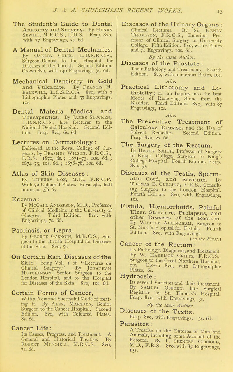 J3 The Student's Guide to Dental Anatomy and Surgery. By Henry Sewill, M. R.C.S., L.D.S. Fcap. 8vo, with 77 Engravings, 5s. 6d. A Manual of Dental Mechanics. By Oakley Coles, L.D.S.R.C.S., Surgeon-Dentist to the Hospital for Diseases of the Throat. Second Edition. Crown Svo, with 140 Engravings, 7s. 6d. Mechanical Dentistry in Gold and Vulcanite. By Francis H. Balkwill, L.D.S.R.C.S. Svo, with 2 Lithographic Plates and 57 Engravings. 10s. Dental Materia Medica and Therapeutics. By James Stocken, L.D.S.R.C.S., late Lecturer to the National Dental Hospital. Second Edi- tion. Fcap. Svo, 6s. 6d. Lectures on Dermatology: Delivered at the Royal College of Sur- geons, by Erasmus Wilson, F.R.C.S., F.R.S. 1870, 6s.; 1871-73, 10s. 6d. ; 1874-75, 10s. 6d. ; 1876-78, 10s. 6d. Atlas of Skin Diseases : By Tilbury Fox, M.D., F.R.C.P. With 72 Coloured Plates. Royal 4to, half morocco, £6 6s. Eczema: By McCat.l Anderson, M.D., Professor of Clinical Medicine in the University of Glasgow. Third Edition. 8vo, with Engravings, 7s. 6d. Psoriasis, or Lepra. By George Gaskoin, M.R.C.S., Sur- geon to the British Hospital for Diseases of the Skin. 8vo, 5s. On Certain Rare Diseases of the Skin: being Vol. 1 of Lectures on Clinical Surgery. By Jonathan Hutchinson, Senior Surgeon to the London Hospital, and to the Hospital for Diseases of the Skin. 8vo, 10s. 6d. Certain Forms of Cancer, With a New and Successful Mode of treat- ing it. By Alex. Marsden, Senior Surgeon to the Cancer Hospital. Second Edition. 8vo, with Coloured Plates, 8s. 6d. Cancer Life: Its Causes, Progress, and Treatment. A General and Historical Treatise. By Robert Mitchell, M.R.C.S. 8vo, 7s. 6d. Diseases of the Urinary Organs : Clinical Lectures. By Sir Henry Thompson, F.R.C.S., Emeritus Pro- fessor of Clinical Surgery in University College. Fifth Edition. 8vo, with 2 Plates and 71 Engravings, 10s. 6d. By the same Author. Diseases of the Prostate : Their Pathology and Treatment. Fourth Edition. Svo, with numerous Plates, 10s. Also. Practical Lithotomy and Li- thotrity ; or, an Inquiry into the best Modes of Removing Stone from the Bladder. Third Edition. 8vo, with 87 Engravings, 10s. Also. The Preventive Treatment of Calculous Disease, and the Use of Solvent Remedies. Second Edition. Fcap. 8vo, 2s. 6d. The Surgery of the Rectum. By Henry Smith, Professor of Surgery in King's College, Surgeon to King's College Hospital. Fourth Edition. Fcap. 8vo, 5s. Diseases of the Testis, Sperm- atic Cord, and Scrotum. By Thomas B. Curling, F.R.S., Consult- ing Surgeon to the London Hospital. Fourth Edition. 8vo, with Engravings, 16s. Fistula, Haemorrhoids, Painful Ulcer, Stricture, Prolapsus, and other Diseases of the Rectum. By William Allingham, Surgeon to St. Mark's Hospital for Fistula. Fourth Edition. Svo, with Engravings. {In the Press.) Cancer of the Rectum : Its Pathology, Diagnosis, and Treatment. By W. Harrison Cripps, F.R.C.S., Surgeon to the Great Northern Hospital, etc. Crown 8vo, with Lithographic Plates, 6s. ^ Hydrocele : Its several Varieties and their Treatment. By Samuel Osborn, late Surgical Registrar to St. Thomas's Hospital. Fcap. Svo, with Engravings, 3s. By the same Author. Diseases of the Testis. Fcap. 8vo, with Engravings. 3s. 6d. Parasites: A. Treatise on the Entozoa of Man 'and Animals, including some Account of' the Ectozoa. By T. Spencer Cobbold, M.D., F.R.S. 8vo, with 85 Engravings,