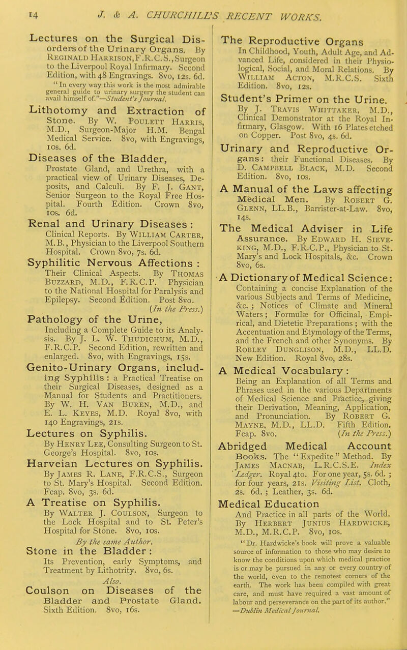 Lectures on the Surgical Dis- orders of the Urinary Organs. Jiy Reginald Harrison,F.R.C.S.,Surgeon to the Liverpool Royal Infirmary. Second Edition, with 48 Engravings. 8vo, 12s. 6d. In every way this work is the most admirable genera} guide to urinary surgery the student can avail himself of.—Student's Journal. Lithotomy and Extraction of Stone. By W. Poulett Harris, M.D., Surgeon-Major H.M. Bengal Medical Service. 8vo, with Engravings, 1 os. 6d. Diseases of the Bladder, Prostate Gland, and Urethra, with a practical view of Urinary Diseases, De- posits, and Calculi. By F. J. Gant, Senior Surgeon to the Royal Free Hos- pital. Fourth Edition. Crown 8vo, 10s. 6d. Renal and Urinary Diseases : Clinical Reports. By William Carter, M. B., Physician to the Liverpool Southern Hospital. Crown 8vo, 7s. 6d. Syphilitic Nervous Affections : Their Clinical Aspects. By Thomas Buzzard, M.D., F.R.C.P. Physician to the National Hospital for Paralysis and Epilepsy. Second Edition. Post 8vo. (In the Press.) Pathology of the Urine, Including a Complete Guide to its Analy- sis. By J. L. W. Thudichum, M.D., F.R.C.P. Second Edition, rewritten and enlarged. Svo, with Engravings, 15s. Genito-Urinary Organs, includ- ing Syphilis : a Practical Treatise on their Surgical Diseases, designed as a Manual for Students and Practitioners. By W. H. Van Buren, M.D., and E. L. Keyes, M.D. Royal 8vo, with 140 Engravings, 21s. Lectures on Syphilis. By Henry Lee, Consulting Surgeon to St. George's Hospital. 8vo, 10s. Harveian Lectures on Syphilis. By James R. Lane, F.R.C.S., Surgeon to St. Mary's Hospital. Second Edition. Fcap. 8vo, 3s. 6d. A Treatise on Syphilis. By Walter J. Coulson, Surgeon to the Lock Hospital and to St. Peter's Hospital for Stone. 8vo, 10s. By the same Author. Stone in the Bladder : Its Prevention, early Symptoms, and Treatment by Lithotrity. 8vo, 6s. Also. Coulson on Diseases of the Bladder and Prostate Gland. Sixth Edition. Svo, 16s. The Reproductive Organs In Childhood, Youth, Adult Age, and Ad- vanced Life, considered in their Physio- logical, Social, and Moral Relations. By William Acton, M.R.C.S. Sixth Edition. 8vo, 12s. Student's Primer on the Urine. By J. Travis Whittaker, M.D., Clinical Demonstrator at the Royal In- firmary, Glasgow. With 16 Plates etched on Copper. Post 8vo, 4s. 6d. Urinary and Reproductive Or- gans : their Functional Diseases. By D. Campbell Black, M.D. Second Edition. 8vo, 10s. A Manual of the Laws affecting Medical Men. By Robert G. Glenn, LL.B., Barrister-at-Law. 8vo, 14s. The Medical Adviser in Life Assurance. By Edward H. Sieve- king, M.D., F.R.C.P., Physician to St. Mary's and Lock Hospitals, &c. Crown 8vo, 6s. A Dictionary of Medical Science: Containing a concise Explanation of the various Subjects and Terms of Medicine, &c. ; Notices of Climate and Mineral Waters; Formulae for Officinal, Empi- rical, and Dietetic Preparations ; with the Accentuation and Etymology of the Terms, and the French and other Synonyms. By Robley Dunglison, M.D., LL.D. New Edition. Royal Svo, 28s. A Medical Vocabulary : Being an Explanation of all Terms and Phrases used in the various Departments of Medical Science and Practice, giving their Derivation, Meaning, Application, and Pronunciation. By Robert G. Mayne, M.D., LL.D. Fifth Edition. Fcap. 8vo. (In the Press.) Abridged Medical Account Books. The  Expedite  Method. By James Macnab, L.R.C.S.E. Index ' Ledger. Royal 4to. For one year, 5s. 6d. ; for four years, 2is. Visiting List. Cloth, 2s. 6d. ; Leather, 3s. 6d. Medical Education And Practice in all parts of the World. By Herbert Junius Hardwicke, M.D., M.R.C.P. Svo, 10s. Dr. Hardwicke's book will prove a valuable source of information to those who may desire to know the conditions upon which medical practice is or may be pursued in any or every country of the world, even to the remotest corners of the earth. The work has been compiled with great care, and must have required a vast amount of labour and perseverance on the part of its author. —Dublin Medical Journal.