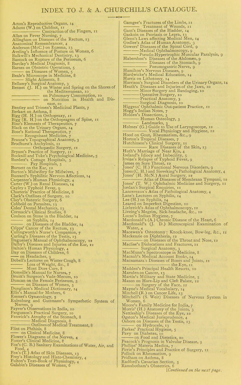 INDEX TO J. & A. CHURCHILL'S CATALOGUE. Acton's Reproductive Organs, 14 Adams (W.) on Clubfoot, 1 r Contraction of the Fingers, 11 Allan on Fever Nursing, 7 Allingham on Diseases of the Rectum, 13 Anatomical Remembrancer, 4 Anderson (McC.) on Eczema, 13 Aveling's Influence of Posture on Women, 6 BalkwuTs Mechanical Dentistry, 13 Bantock on Rupture of the Perineum, 6 Barclay's Medical Diagnosis, 8 Barnes on Obstetric Operations, 5 on Diseases of Women, 5 Beale's Microscope in Medicine, 8 Slight Ailments, 8 Bellamy's Surgical Anatomy, 3 Bennet (J. H.) on Winter and Spring on the Shores of the Mediterranean, 10 on Pulmonary Consumption, 10 on Nutrition in Health and Dis- ease, 10 Bentley and Trimen's Medicinal Plants, 7 Berkart on Asthma, 8 Bigg (H. H.)on Orthopraxy, 11 Bigg (R. H.) on the Orthopragms of Spine, 11 Binz's Elements of Therapeutics, 7 Black on the Urinary Organs, 14 Bose's Rational Therapeutics, 7 Recognisant Medicine, 7 Braune's Topographical Anatomy, 3 Brodhurst's Anchylosis, 11 Orthopaedic Surgery, 11 Bryant's Practice of Surgery, n Bucknill and Tuke's Psychological Medicine, 5 Burdett's Cottage Hospitals, 5 Pay Hospitals, 5 Burnett on the Ear, 12 Burton's Midwifery for Mid wives, 5 Buzzard's Syphilitic Nervous Affections, 14 Carpenter's Human Physiology, 4 Carter (W.) on Renal Diseases, 14 Cayley s Typhoid Fever, 9 Charteris' Practice of Medicine, 8 Clark's Outlines of Surgery, 10 Clay's Obstetric Surgery, 6 Cobbold on Parasites, 13 Coles' Dental Mechanics, 13 Cormack's Clinical Studies, 8 Coulson on Stone in the Bladder, 14 on Syphilis, 14 —■ on Diseases of the Bladder, 14 Cripps' Cancer of the Rectum, 13 Cullingworth's Nurse's Companion, 7 Curling's Diseases of the Testis, 13 Daguenet's Manual of Ophthalmoscopy, 12 Dalby's Diseases and Injuries of the Ear, 12 Dalton's Human Physiology, 4 Day on Diseases of Children, 6 on Headaches, 9 Dobell's Lectures on Winter Cough, 8 Loss of Weight, &c, 8 _ Mont Dore Cure, 8 Domville's Manual for Nurses, 7 Druitt's Surgeon's Vade-Mecum, 10 Duncan on the Female Perineum, 5 on Diseases of Women, 5 Dunglison's Medical Dictionary, 14 Ellis's Manual for Mothers, 6 Emmet's Gynaecology, 5 Eulenburg and Guttmann's Sympathetic System of Nerves, 9 Fayrer's Observations in India, 10 Fergusson's Practical Surgery, 10 Fenwick's Atrophy of the Stomach, 8 Medical Diagnosis, 8 Outlines of Medical Treatment, 8 Flint on Phthisis, 8 on Clinical Medicine, 8 Flower's Diagrams of the Nerves, 4 Foster's Clinical Medicine, 8 Fox's (C. B.) Sanitary Examinations of Water, Air, and Food, i Fox's (T.) Atlas of Skin Diseases, 13 Frey's Histology and Histo-Chemistry, 4 Fulton's Text-Book of Physiology, 4 Galabin's Diseases of Women, 6 Gamgee's Fractures of the Limbs, 11 Treatment of Wounds, 11 Gant's Diseases of the Bladder, 14 Gaskoin on Psoriasis or Lepra, 13 Glenn's Laws affecting Medical Men, 14 Godlee's Atlas of Human Anatomy, 3 Cowers' Diseases of the Spinal Cord, 9 Medical Ophthalmoscopy, 9 Pseudo-Hypertrophic Muscular Paralysis, 9 Habershon's Diseases of the Abdomen, 9 Diseases of the Stomach, 9 Pneumogastric Nerve, 9 Hamilton's Nervous Diseases, 9 Hardwicke's Medical Education, 14 Harris on Lithotomy, 14 Harrison's Surgical Disorders of the Urinary Organs, 14 Heath's Diseases and Injuries of the Jaws, 10 Minor Surgery and Bandaging, 10 Operative Surgery, 10 Practical Anatomy, 3 Surgical Diagnosis, 10 Higgens' Ophthalmic Out-patient Practice, 11 Hogg's Indian Notes, 7 Holden's Dissections, 3 Human Osteology, 3 Landmarks, 3 Holmes' (G.) Guide to Use of Laryngoscope, 12 Vocal Physiology and Hygiene, 12 Hood on Gout, Rheumatism, &c., 9 Horton's Tropical Diseases, 7 Hutchinson's Clinical Surgery, 11 Rare Diseases of the Skin, 13 Huth's Marriage of Near Kin, 4 Ireland's Idiocy and Imbecility, 5 Irvine's Relapse of Typhoid Fever, 9 James on Sore Throat, 12 Jones' (C. H.) Functional Nervous Disorders, 9 Jones (C. H.) and Sieveking's Pathological Anatomy, 4 Jones' (H. McN.) Aural Surgery, 12 Atlas of Diseases of Membrana Tympani, 12 Jones' (T. W.) Ophthalmic Medicine and Surgery, 11 Jordan's Surgical Enquiries, 11 Lancereaux's Atlas of Pathological Anatomy, 4 Lane's Lectures on Syphilis, 14 Lee (H.) on Syphilis, 14 Leared on Imperfect Digestion, 10 Liebreich's Atlas of Ophthalmoscopy, 12 Liveing's Megrim, Sick-headache, &c., 10 Lucas's Indian Hygiene, 7 Macdonald's (A.) Chronic Disease of the Heart, 6 Macdonald's (J. D.) Microscopical Examination of Water, 4 Macewen's Osteotomy: Knock-knee, Bow-leg, &c, 11 Mackenzie on Diphtheria, 12 on Diseases of the Throat and Nose, 12 Maclise's Dislocations and Fractures, 11 Surgical Anatomy, 3 MacMunn's Spectroscope in Medicine, 8 Macnab's Medical Account Books, 14 Macnamara's Diseases of Bones and Joints, n the Eye, 11 Madden's Principal Health Resorts, 10 Marsdenon Cancer, 13 Martin's Military and State Medicine, 5 Mason on Hare-Lip and Cleft Palate, 12 on Surgery of the Face, 12 Mayne's Medical Vocabulary, 14 Mitchell (R.) on Cancer Life, 13 Mitchell's (S. Weir) Diseases of Nervous System in Women, 6 Moore's Family Medicine for India, 7 Morris' (H.) Anatomy of the Joints, 3 Nettleship's Diseases of the Eye, 12 Ogston's Medical Jurisprudence, 4 Osborn on Diseases of the Testis, 13 on Hydrocele, 13 Parkes' Practical Hygiene, 5 Pavy on Diabetes, 10 on Food and Dietetics, 10 Peacock's Prognosis in Valvular Disease, 9 Phillips' Materia Medica, 7 Pirrie's Principles and Practice of Surgery, 11 Pollock on Rheumatism, 9 Pridham on Asthma, 8 Radford's Ca:sarian Section, 5 Ramsbotham's Obstetrics, 6 [Continued on t/ie next /•age.