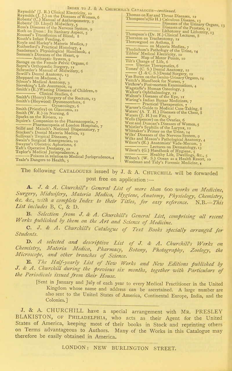 Reynolds' (I . R.) Clinical Electricity, 10 Reynolds (J. J.) o- -- »* iNDKX to J. & A. CKUKCH 't*\ I) ° Di»wie« of Women, 6 Roberts' (C.) Manual of Anthropoid- - Roberts' (D. Lloyd) Midwifery, 5 Ross 8 Diseases of the Nervous System, 9 Koth on Dress : Its Sanitary Aspect s Roussel's Transfusion of Blood, 8 Routh's Infant Feeding, 6 Royle and Harley's Materia Medica, 7 Rutherford's Practical Histology, 4 Sanderson's Physiological Handbook, 4 bansom s Diseases of the Heart, 9 Antiseptic System, g Savage on the l< emale Pelvic Organs. 6 Sayre's Orthopaxlic Surgery, 11 Schroeder's Manual of Midwifery, 6 Sewill's Dental Anatomy, 13 Sheppard on Madness, 5 Sibsoii's Medical Anatomy, 3 Sieveking/s Life Assurance, 14 Smith's (E.) Wasting Diseases of Children, b ——; Clinical Studies, 6 Smith's (Henry) Surgery of the Rectum, 13 Smith s (Heywood) Dysmenorrhoea, 6 ~ Gynaecology, 6 Smith (Priestley) on Glaucoma, 12 Smith (W. R.) on Nursing, 6 Sparks on the Riviera, 10 Squire's Companion to the Pharmacopoeia, 7 —— Pharmacopoeia of London Hospitals, 7 Stille and Maisch's National Dispensatory, 7 Stocken's Dental Materia Medica, 13 Sullivan's Tropical Diseases, 7 Swain's Surgical Emergencies, 10 Swayne's Obstetric Aphorisms, 6 Taft's Operative Dentistry, 12 Taylor's Medical Jurisprudence, 4 Poisons in relation to Medical Jurisprudence^ Teale's Dangers to Health, 5 ill's Cat aimuuk—continued. Thomas on Earand Throat Diseases, 12 Ihompson's(SirH.) Calculous Disease, 13 - Diseases of the Urinary Organs, 13 Diseases of the Prostate, 13 ~ ———— Lithotomy and Lithotrity, 13 Thompson s (Dr. H.) Clinical Lectures, 8 I hornton on Tracheotomy, 12 Thorowgood on Asthma, 8 ~—~ on Materia Medica, 7 SBtTH s PathoI°gy of the Urine, 14 libbits Medical Electricity, 10 Map of Motor Points, 10 1 lit s Change of Life, 6 Uterine Therapeutics, 6 Tomes' (C. S.) Dental Anatomy, 12 — (J. & C. S.) Dental Surgery, 12 Van Buren on the Genito-Urinary Organs, 14 Veitch's Handbook for Nurses, 7 Virchow's Post-mortem Examinations, 4 Wagstafie's Human Osteology, 3 Walker's Ophthalmology, 12 Walton's Diseases of the Eye, ir Waring's Indian Bazaar Medicines, 7 — Practical Therapeutics, 7 Warner's Guide to Medical Case-Taking, 8 Waters' (A. T. H.) Diseases of the Chest, 8 Waters (J. H.)on Fits, 9 Wells (Spencer) on the Ovaries, 6 West and Duncan's Diseases of Women, 5 Whistler's Syphilis of the Larynx, 12 Whittaker's Primer on the Urine, 14 Wilks' Diseases of the Nervous System, 9 Wilks and Moxon's Pathological Anatomy, 4 Wilson's (E.) Anatomists' Vade-Mecum, 3 Lectures on Dermatology, 13 Wilson's (G.) Handbook of Hygiene, 5 ~. Healthy Life, Dwellings, &c, 5 Wilson's (W. S.) Ocean as a Health Resort, 10 Woodman and Tidy's Forensic Medicine, 4 The following Catalogues issued by J. & A. Churchill will be forwarded post free on application :— A. J. & A. Churchill's General List of more than 600 works on Medicine, Surgery, Midwifery, Materia Medica, Hygiene, Anatomy, Physiology, Chemistry, &c. &c, with a complete Index to their Titles, for easy reference. N.B.—This List includes B, C, & D, B. Selection from J. & A. Churchill's General List, comprising all recent Works published by them on the Art and Science of Medicine. C. J. & A. Churchill's Catalogite of Text Books specially arranged for Students. J & J D. A selected and descriptive List of J. & A. Churchill's Works Chemistry, Materia Medica, Pharmacy, Botany, Photography, Zoology, Microscope, and other branches of Science. E. The Half-yearly List of New Works and New Editions published by J. & A. Churchill during the previous six months, together with Particulars of the Periodicals issued frojn their House. [Sent in January and July of each year to every Medical Practitioner in the United Kingdom whose name and address can be ascertained. A large number are also sent to the United States of America, Continental Europe, India, and the Colonies.] on the J. & A. CHURCHILL have a special arrangement with Mr. PRESLEY BLAKISTON, of Philadelphia, who acts as their Agent for the United States of America, keeping most of their books in Stock and reprinting others on Terms advantageous to Authors. Many of the Works in this Catalogue may therefore be easily obtained in America. LONDON: NEW BURLINGTON STREET.