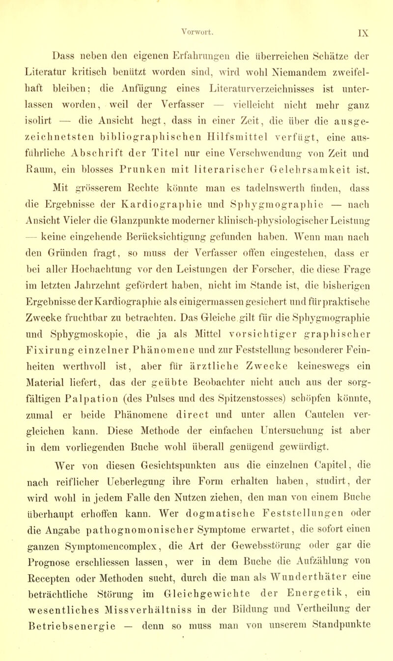 Dass neben den eigenen Erfahrungen die überreichen Schätze der Literatur kritisch benützt worden sind, wird wohl Niemandem zweifel- haft bleiben; die Anfügung eines Literaturverzeichnisses ist unter- lassen worden, weil der Verfasser — vielleicht nicht mehr ganz isolirt — die Ansicht hegt, dass in einer Zeit, die über die ausge- zeichnetsten bibliographischen Hilfsmittel verfügt, eine aus- führliche Abschrift der Titel nur eine Verschwendung von Zeit und Raum, ein blosses Prunken mit literarischer Gelehrsamkeit ist. Mit grösserem Rechte könnte man es tadelnswerth finden, dass die Ergebnisse der Kardiographie und Sphygmographie — nach Ansicht Vieler die Glanzpunkte moderner klinisch-physiologischer Leistung — keine eingehende Berücksichtigung gefunden haben. Wenn man nach den Gründen fragt, so muss der Verfasser offen eingestehen, dass er bei aller Hochachtung vor den Leistungen der Forscher, die diese Frage im letzten Jahrzehnt gefördert haben, nicht im Stande ist, die bisherigen Ergebnisse der Kardiographie als einigermassen gesichert und für praktische Zwecke fruchtbar zu betrachten. Das Gleiche gilt für die Sphygmographie und Sphygmoskopie, die ja als Mittel vorsichtiger graphischer Fixirung einzelner Phänomene und zur Feststellung besonderer Fein- heiten werthvoll ist, aber für ärztliche Zwecke keineswegs ein Material liefert, das der geübte Beobachter nicht auch aus der sorg- fältigen Palpation (des Pulses und des Spitzenstosses) schöpfen könnte, zumal er beide Phänomene direct und unter allen Cautelen ver- gleichen kann. Diese Methode der einfachen Untersuchung ist aber in dem vorliegenden Buche wohl überall genügend gewürdigt. Wer von diesen Gesichtspunkten aus die einzelnen Capitel, die nach reiflicher Ueberlegung ihre Form erhalten haben, studirt, der wird wohl in jedem Falle den Nutzen ziehen, den man von einem Buche überhaupt erhoffen kann. Wer dogmatische Feststellungen oder die Angabe pathognomonischer Symptome erwartet, die sofort einen ganzen Symptomencomplex, die Art der Gewebsstörung oder gar die Prognose erschliessen lassen, wer in dem Buche die Aufzählung von Recepten oder Methoden sucht, durch die man als Wunderthäter eine beträchtliche Störung im Gleichgewichte der Energetik, ein wesentliches Missverhältniss in der Bildung und Vertheilung der Betriebsenergie — denn so muss man von unserem Standpunkte